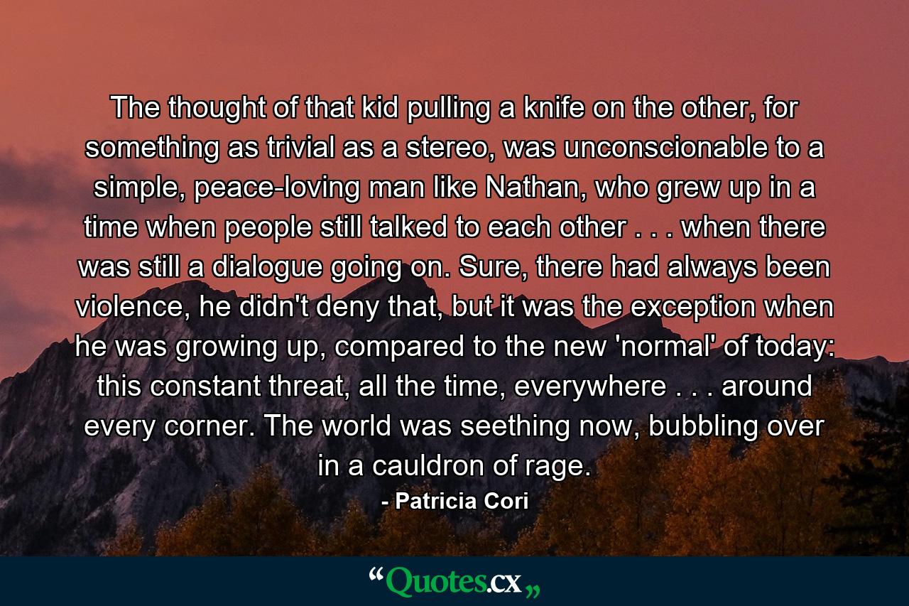 The thought of that kid pulling a knife on the other, for something as trivial as a stereo, was unconscionable to a simple, peace-loving man like Nathan, who grew up in a time when people still talked to each other . . . when there was still a dialogue going on. Sure, there had always been violence, he didn't deny that, but it was the exception when he was growing up, compared to the new 'normal' of today: this constant threat, all the time, everywhere . . . around every corner. The world was seething now, bubbling over in a cauldron of rage. - Quote by Patricia Cori