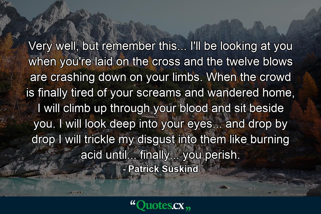 Very well, but remember this... I'll be looking at you when you're laid on the cross and the twelve blows are crashing down on your limbs. When the crowd is finally tired of your screams and wandered home, I will climb up through your blood and sit beside you. I will look deep into your eyes... and drop by drop I will trickle my disgust into them like burning acid until... finally... you perish. - Quote by Patrick Süskind