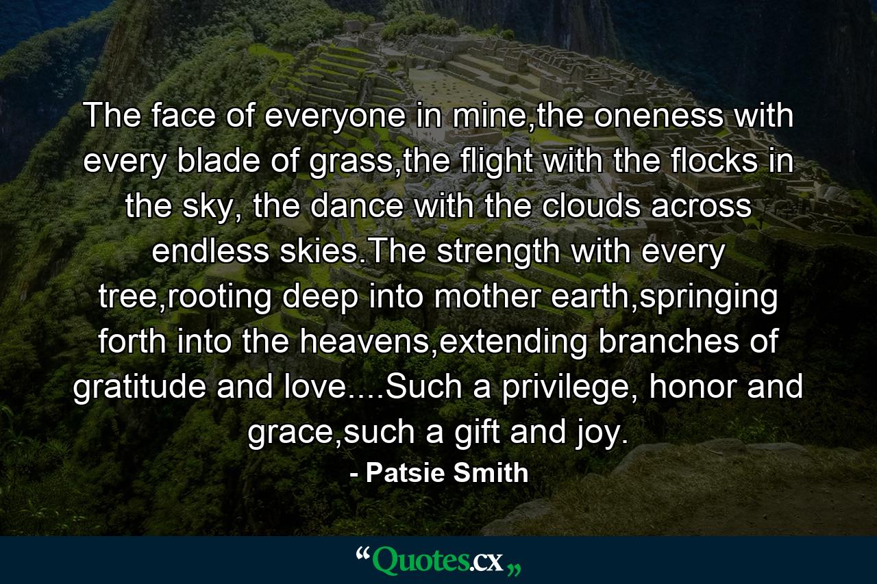 The face of everyone in mine,the oneness with every blade of grass,the flight with the flocks in the sky, the dance with the clouds across endless skies.The strength with every tree,rooting deep into mother earth,springing forth into the heavens,extending branches of gratitude and love....Such a privilege, honor and grace,such a gift and joy. - Quote by Patsie Smith