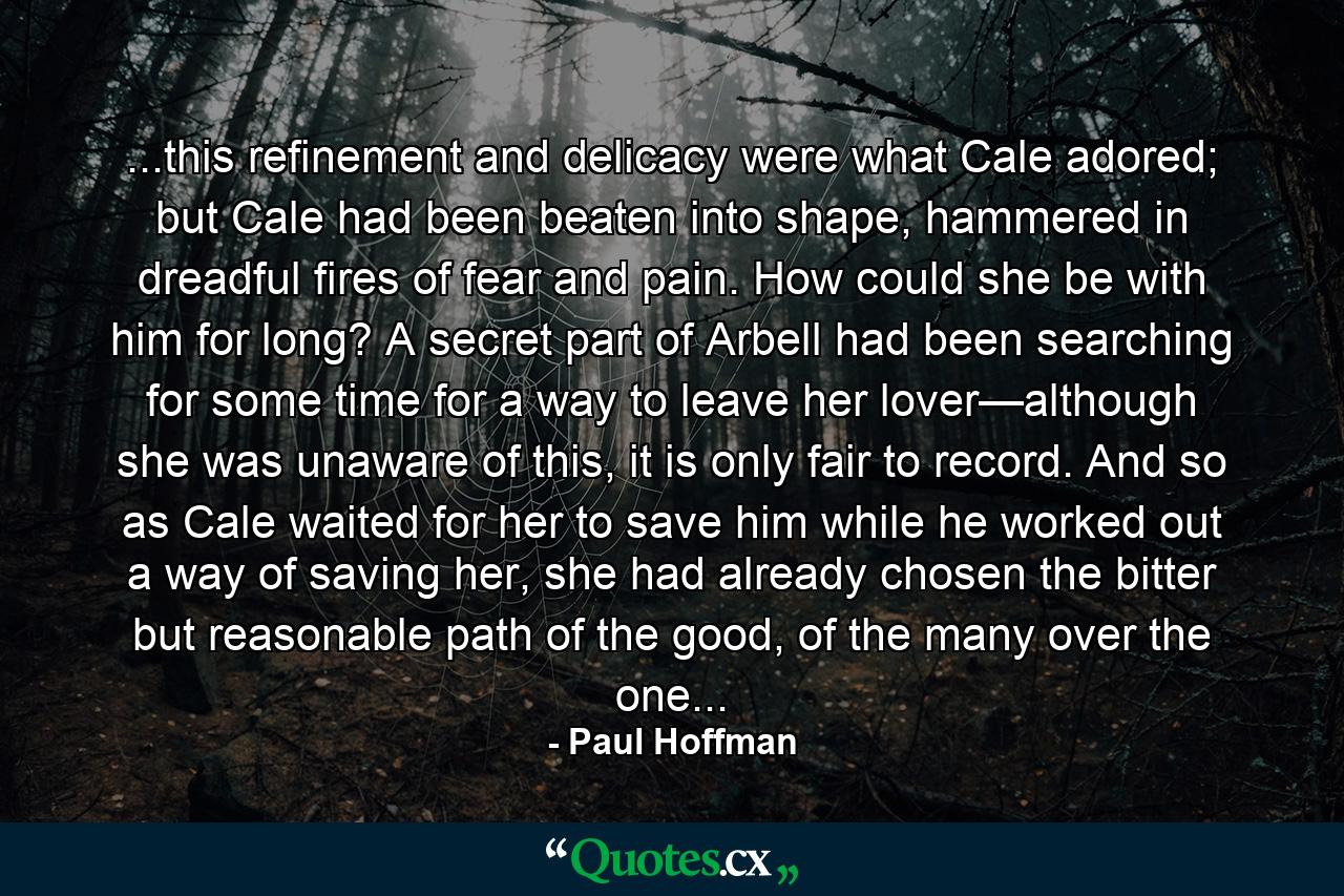 ...this refinement and delicacy were what Cale adored; but Cale had been beaten into shape, hammered in dreadful fires of fear and pain. How could she be with him for long? A secret part of Arbell had been searching for some time for a way to leave her lover—although she was unaware of this, it is only fair to record. And so as Cale waited for her to save him while he worked out a way of saving her, she had already chosen the bitter but reasonable path of the good, of the many over the one... - Quote by Paul Hoffman