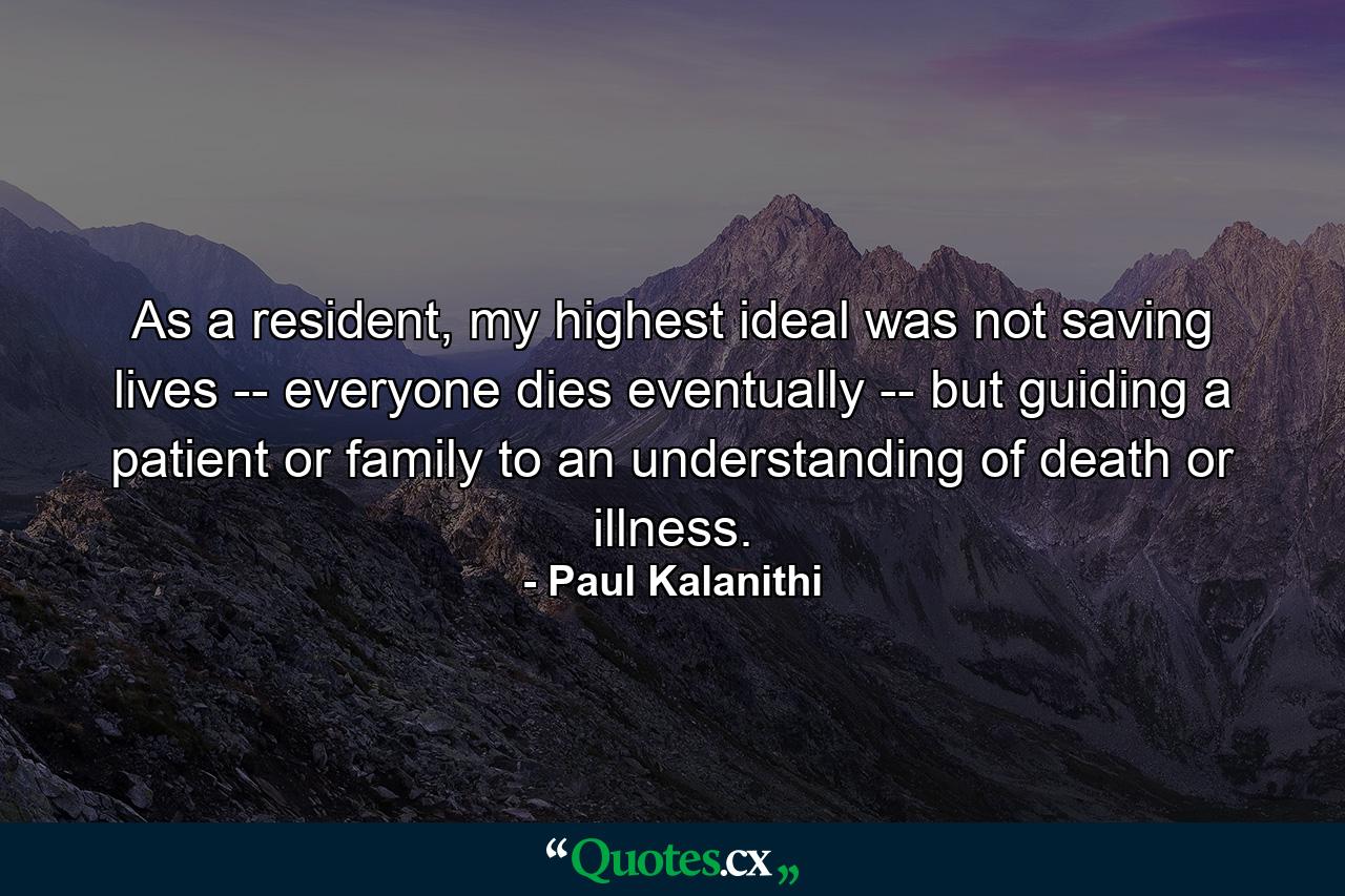 As a resident, my highest ideal was not saving lives -- everyone dies eventually -- but guiding a patient or family to an understanding of death or illness. - Quote by Paul Kalanithi