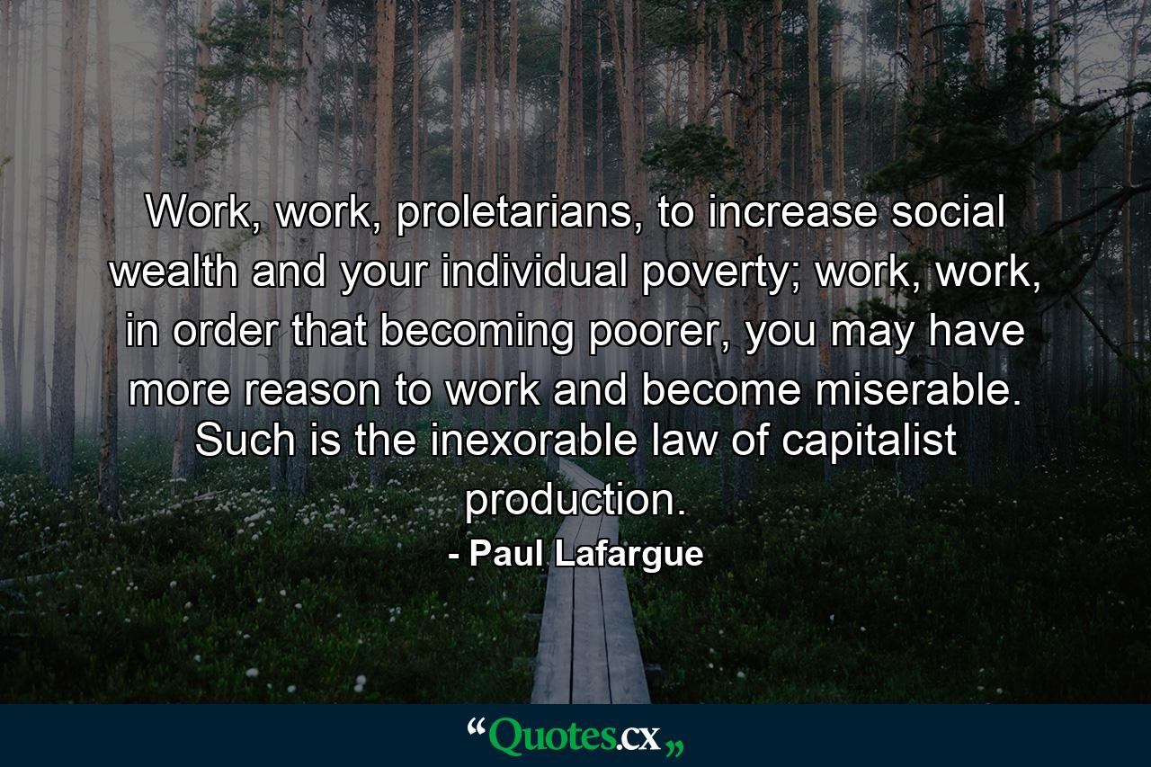 Work, work, proletarians, to increase social wealth and your individual poverty; work, work, in order that becoming poorer, you may have more reason to work and become miserable. Such is the inexorable law of capitalist production. - Quote by Paul Lafargue