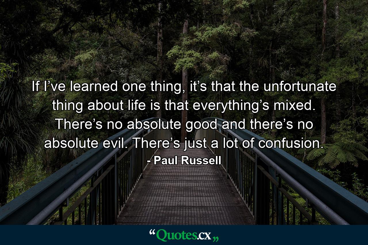 If I’ve learned one thing, it’s that the unfortunate thing about life is that everything’s mixed. There’s no absolute good and there’s no absolute evil. There’s just a lot of confusion. - Quote by Paul Russell