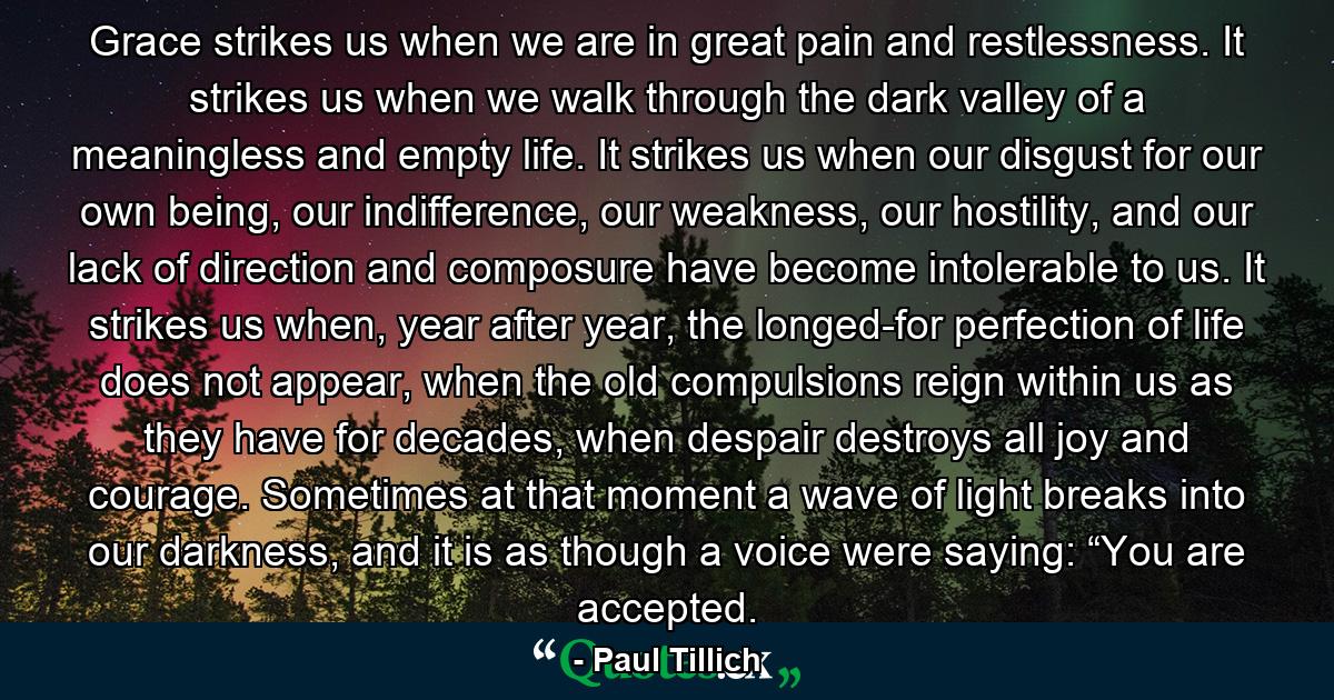 Grace strikes us when we are in great pain and restlessness. It strikes us when we walk through the dark valley of a meaningless and empty life. It strikes us when our disgust for our own being, our indifference, our weakness, our hostility, and our lack of direction and composure have become intolerable to us. It strikes us when, year after year, the longed-for perfection of life does not appear, when the old compulsions reign within us as they have for decades, when despair destroys all joy and courage. Sometimes at that moment a wave of light breaks into our darkness, and it is as though a voice were saying: “You are accepted. - Quote by Paul Tillich