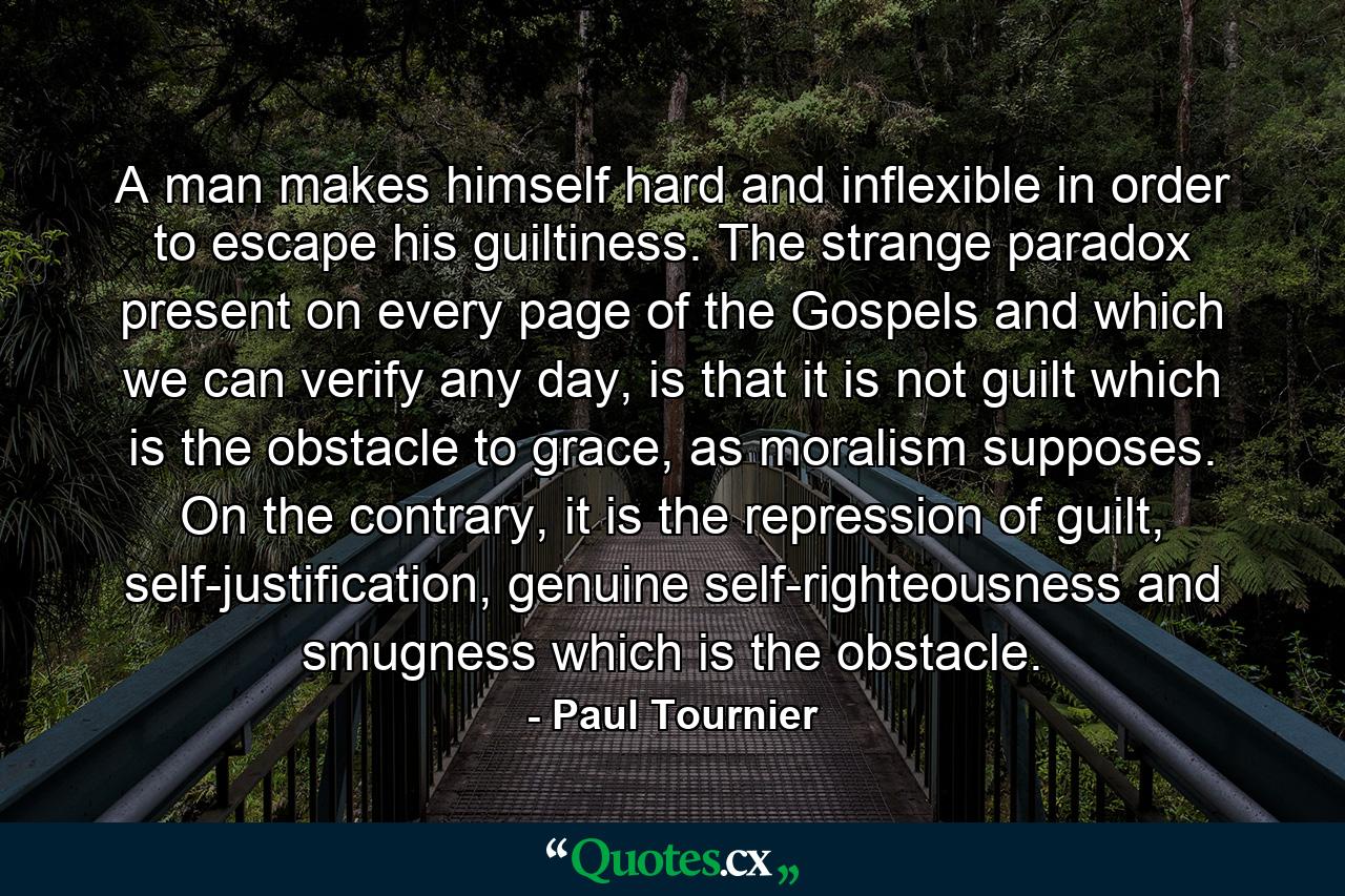 A man makes himself hard and inflexible in order to escape his guiltiness. The strange paradox present on every page of the Gospels and which we can verify any day, is that it is not guilt which is the obstacle to grace, as moralism supposes. On the contrary, it is the repression of guilt, self-justification, genuine self-righteousness and smugness which is the obstacle. - Quote by Paul Tournier