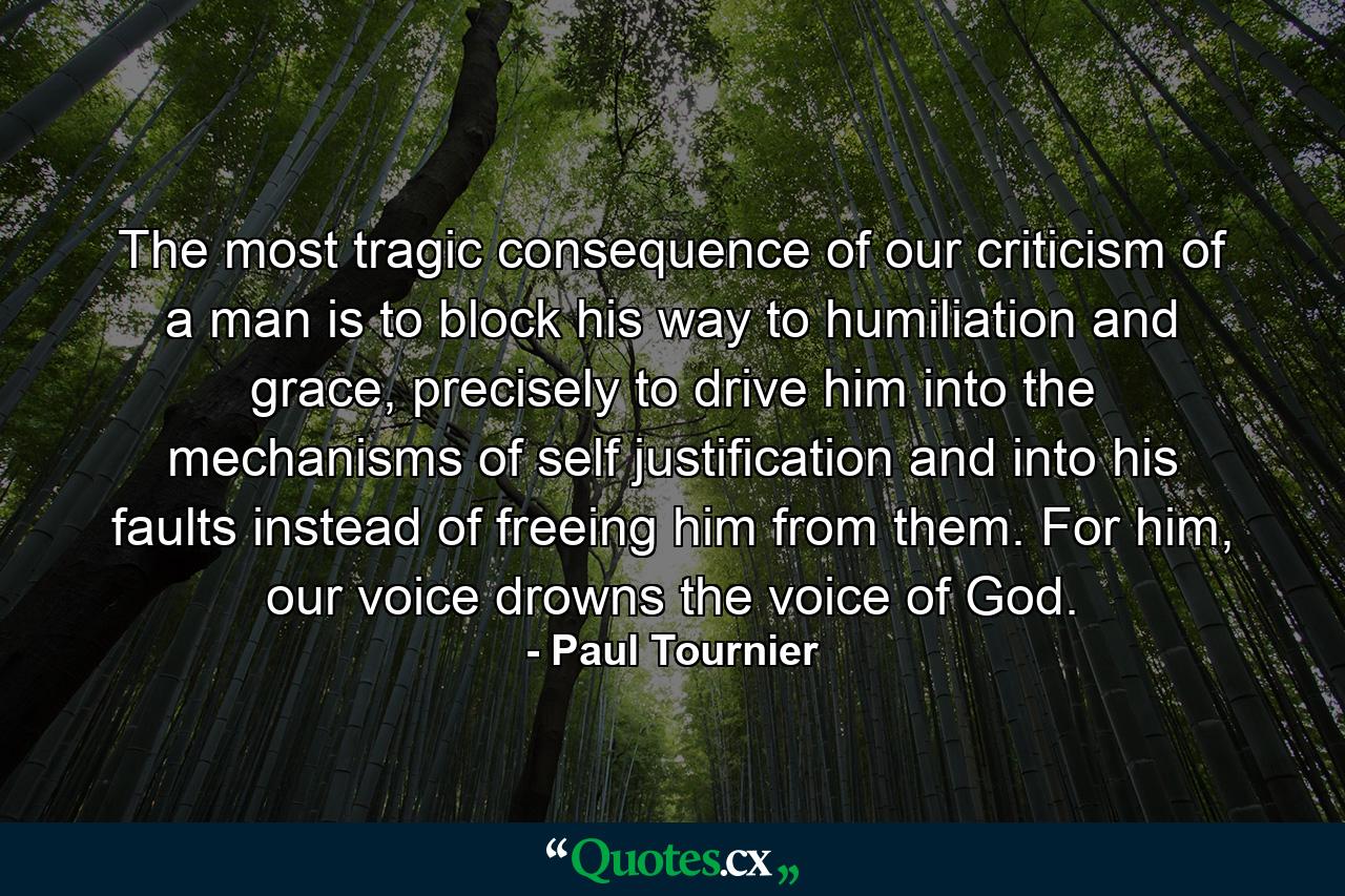 The most tragic consequence of our criticism of a man is to block his way to humiliation and grace, precisely to drive him into the mechanisms of self justification and into his faults instead of freeing him from them. For him, our voice drowns the voice of God. - Quote by Paul Tournier