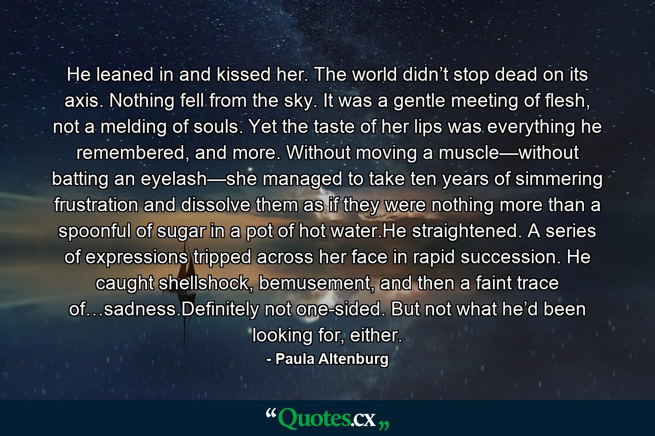 He leaned in and kissed her. The world didn’t stop dead on its axis. Nothing fell from the sky. It was a gentle meeting of flesh, not a melding of souls. Yet the taste of her lips was everything he remembered, and more. Without moving a muscle—without batting an eyelash—she managed to take ten years of simmering frustration and dissolve them as if they were nothing more than a spoonful of sugar in a pot of hot water.He straightened. A series of expressions tripped across her face in rapid succession. He caught shellshock, bemusement, and then a faint trace of…sadness.Definitely not one-sided. But not what he’d been looking for, either. - Quote by Paula Altenburg