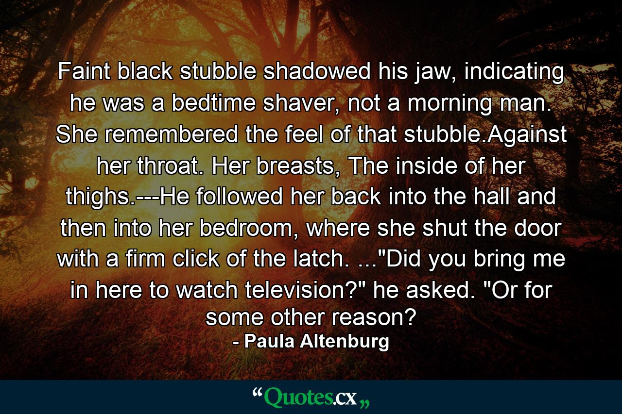 Faint black stubble shadowed his jaw, indicating he was a bedtime shaver, not a morning man. She remembered the feel of that stubble.Against her throat. Her breasts, The inside of her thighs.---He followed her back into the hall and then into her bedroom, where she shut the door with a firm click of the latch. ...