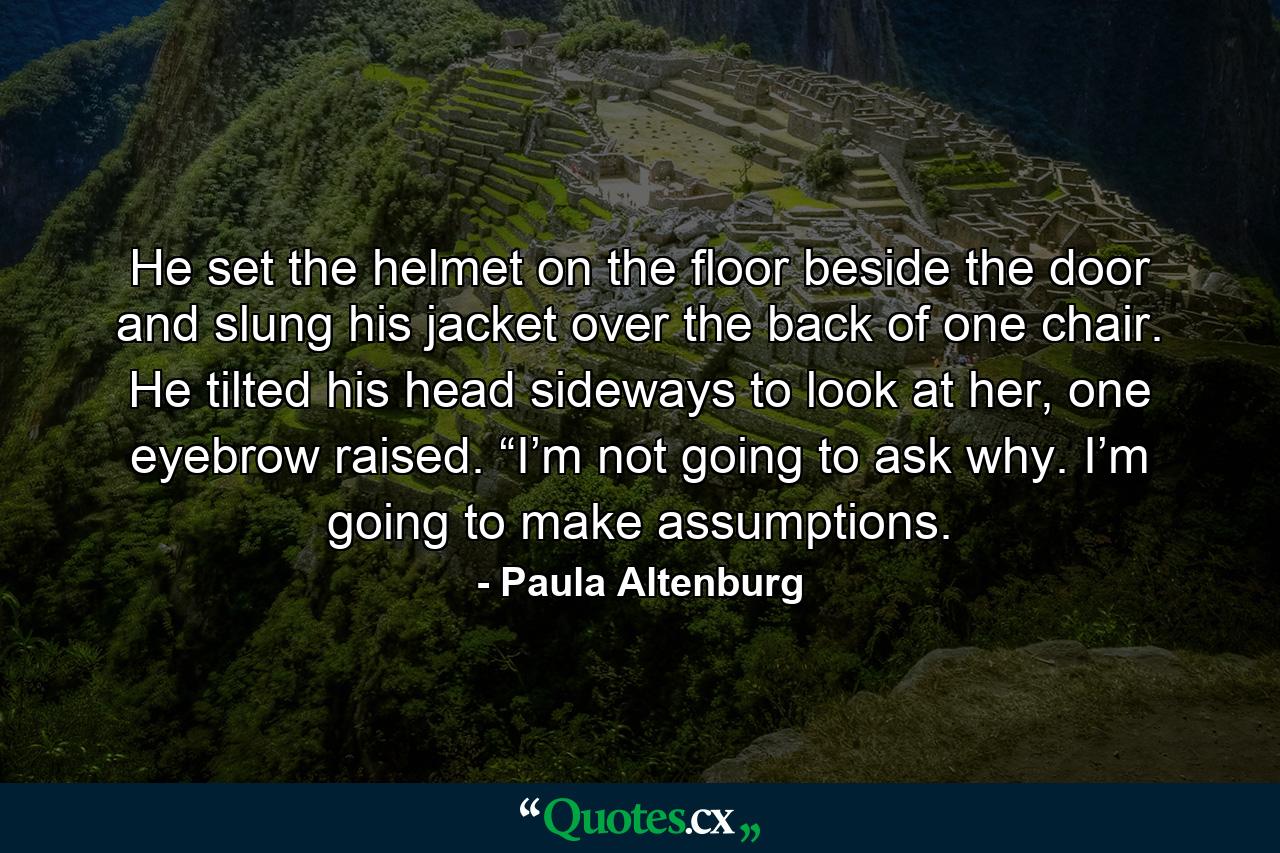 He set the helmet on the floor beside the door and slung his jacket over the back of one chair. He tilted his head sideways to look at her, one eyebrow raised. “I’m not going to ask why. I’m going to make assumptions. - Quote by Paula Altenburg