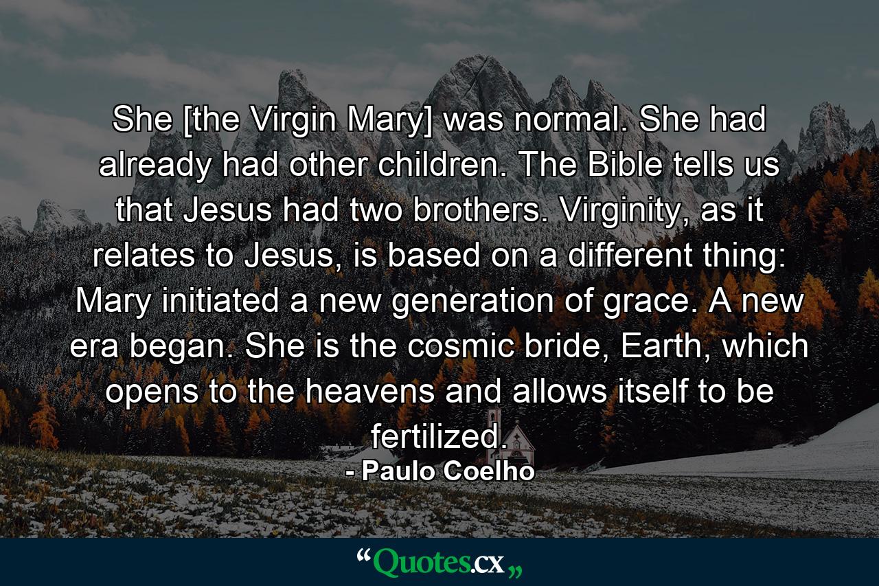 She [the Virgin Mary] was normal. She had already had other children. The Bible tells us that Jesus had two brothers. Virginity, as it relates to Jesus, is based on a different thing: Mary initiated a new generation of grace. A new era began. She is the cosmic bride, Earth, which opens to the heavens and allows itself to be fertilized. - Quote by Paulo Coelho