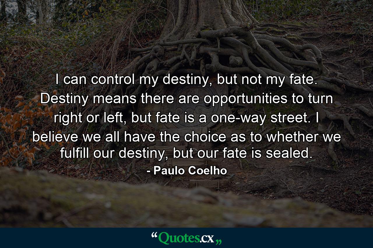 I can control my destiny, but not my fate. Destiny means there are opportunities to turn right or left, but fate is a one-way street. I believe we all have the choice as to whether we fulfill our destiny, but our fate is sealed. - Quote by Paulo Coelho