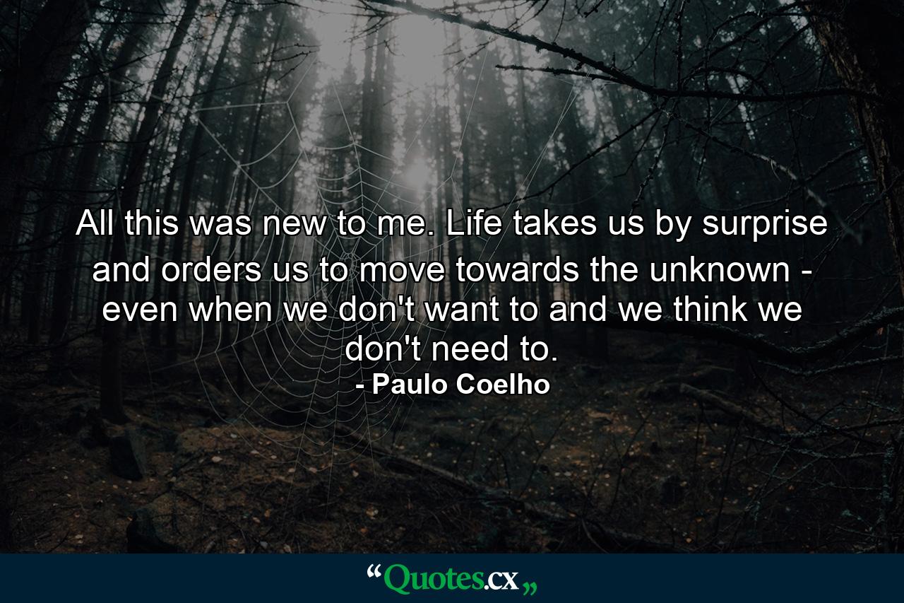 All this was new to me. Life takes us by surprise and orders us to move towards the unknown - even when we don't want to and we think we don't need to. - Quote by Paulo Coelho