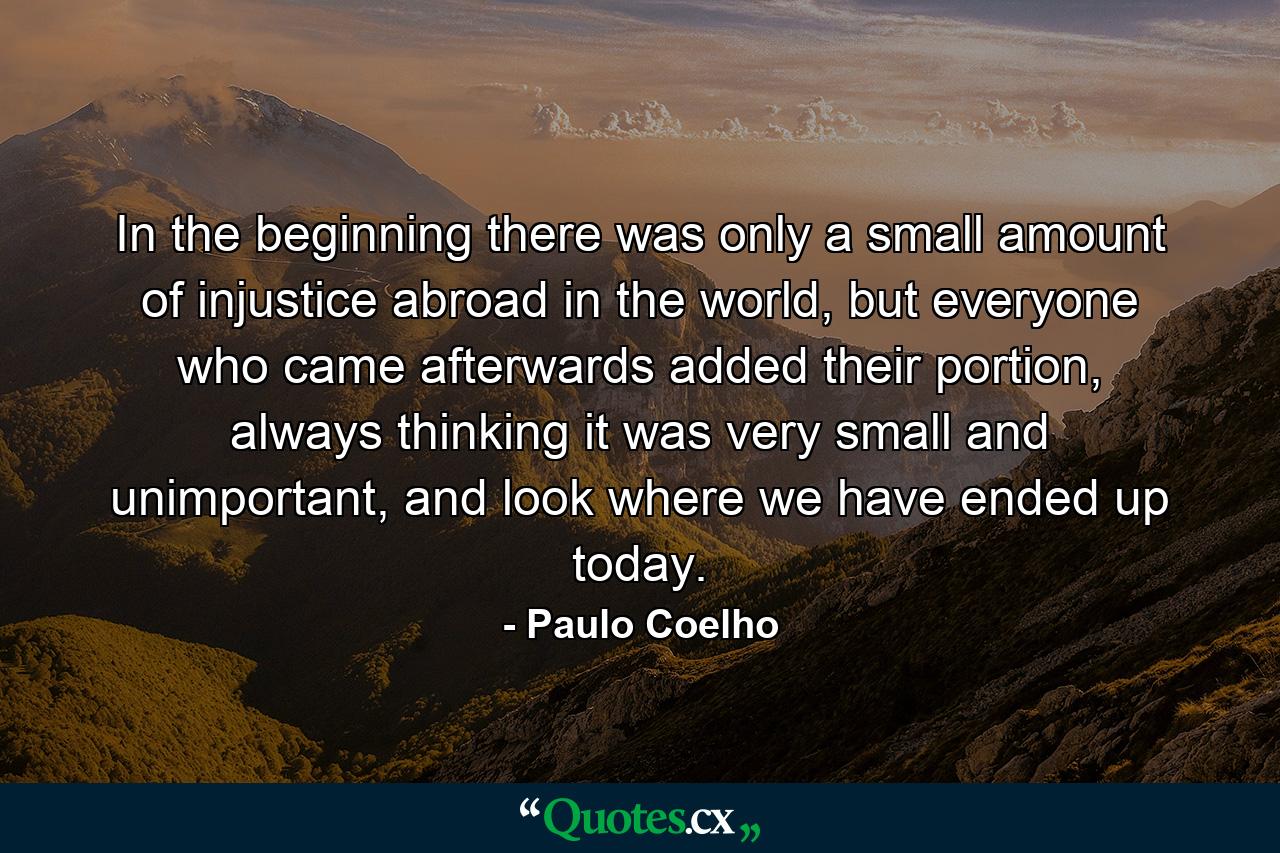 In the beginning there was only a small amount of injustice abroad in the world, but everyone who came afterwards added their portion, always thinking it was very small and unimportant, and look where we have ended up today. - Quote by Paulo Coelho