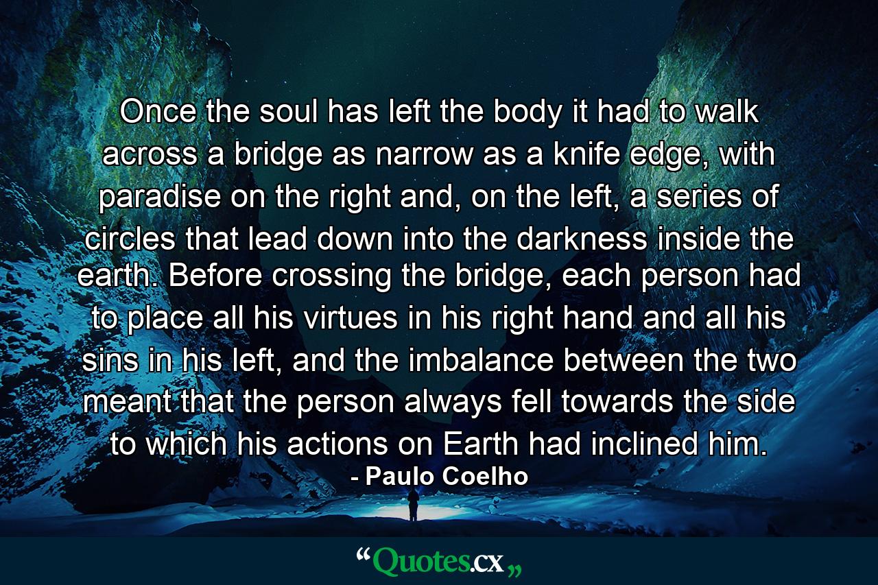 Once the soul has left the body it had to walk across a bridge as narrow as a knife edge, with paradise on the right and, on the left, a series of circles that lead down into the darkness inside the earth. Before crossing the bridge, each person had to place all his virtues in his right hand and all his sins in his left, and the imbalance between the two meant that the person always fell towards the side to which his actions on Earth had inclined him. - Quote by Paulo Coelho