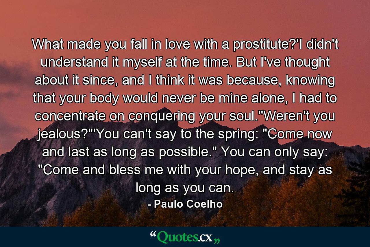 What made you fall in love with a prostitute?'I didn't understand it myself at the time. But I've thought about it since, and I think it was because, knowing that your body would never be mine alone, I had to concentrate on conquering your soul.''Weren't you jealous?