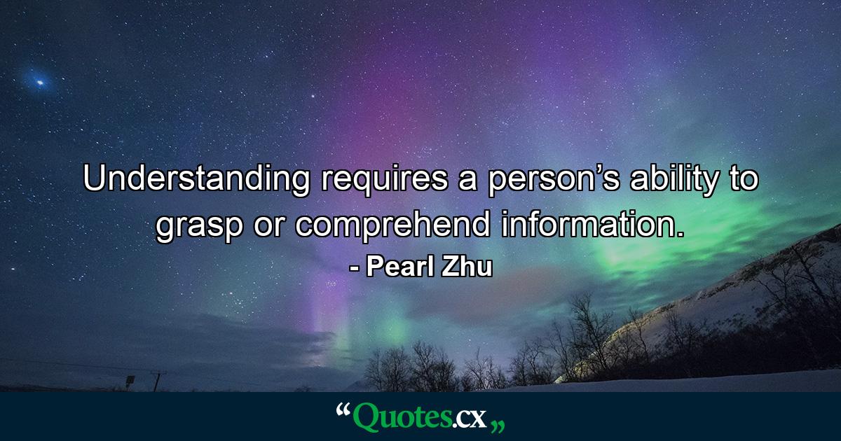 Understanding requires a person’s ability to grasp or comprehend information. - Quote by Pearl Zhu