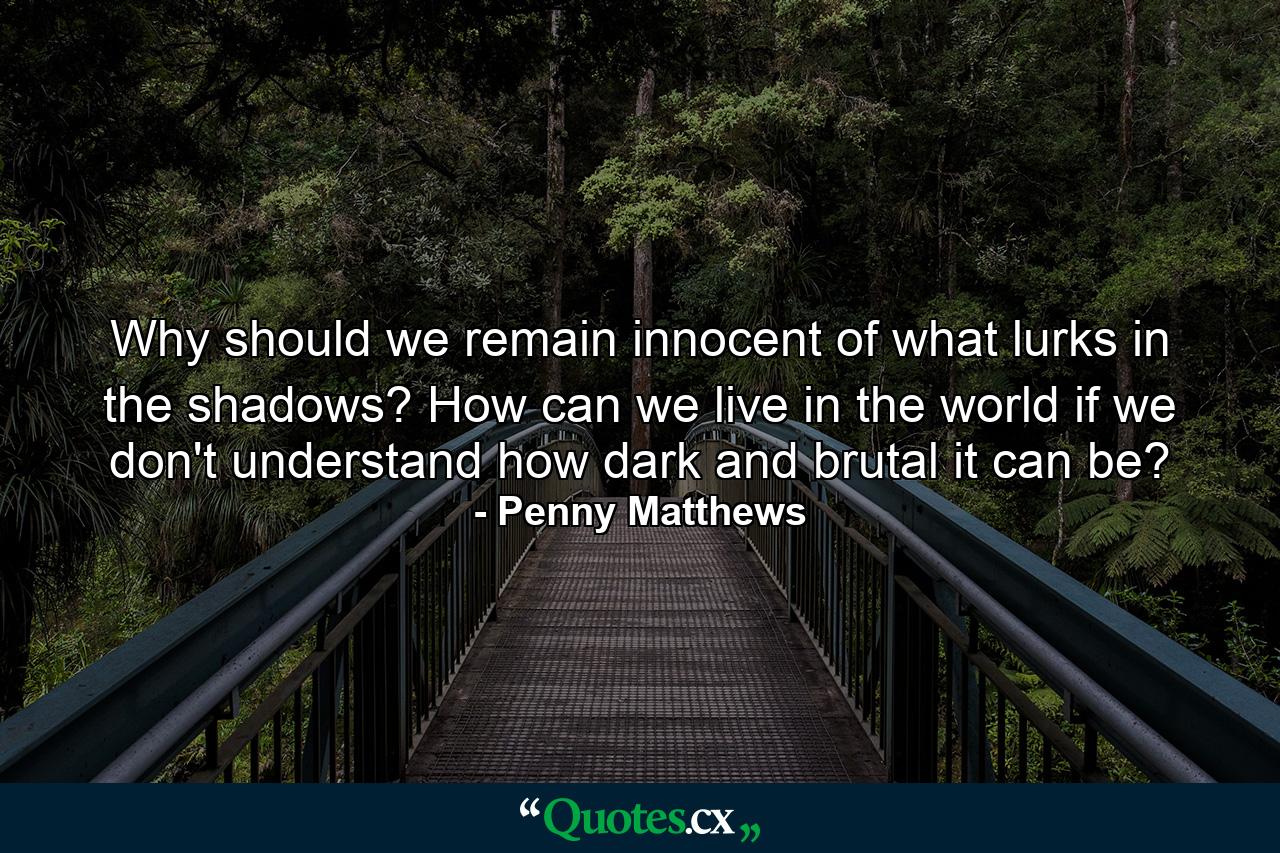 Why should we remain innocent of what lurks in the shadows? How can we live in the world if we don't understand how dark and brutal it can be? - Quote by Penny Matthews