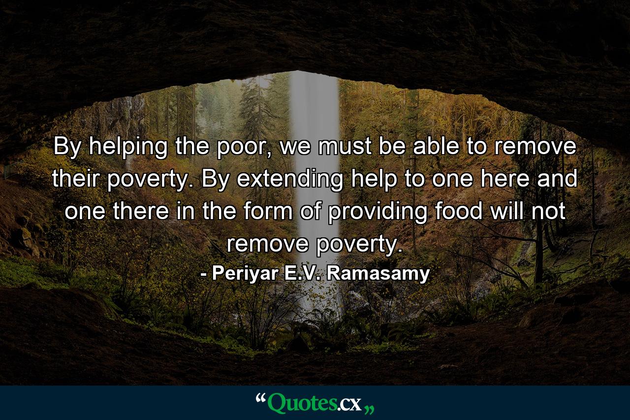 By helping the poor, we must be able to remove their poverty. By extending help to one here and one there in the form of providing food will not remove poverty. - Quote by Periyar E.V. Ramasamy