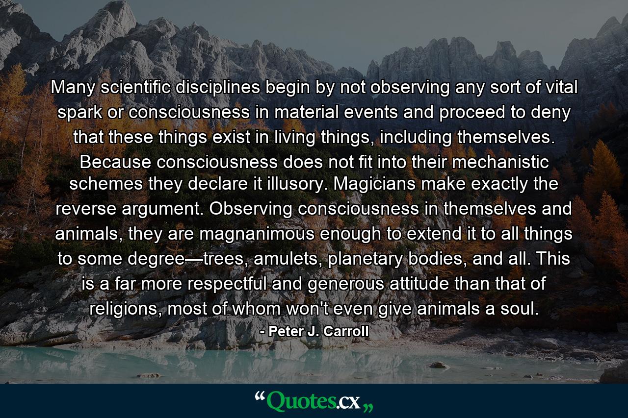 Many scientific disciplines begin by not observing any sort of vital spark or consciousness in material events and proceed to deny that these things exist in living things, including themselves. Because consciousness does not fit into their mechanistic schemes they declare it illusory. Magicians make exactly the reverse argument. Observing consciousness in themselves and animals, they are magnanimous enough to extend it to all things to some degree—trees, amulets, planetary bodies, and all. This is a far more respectful and generous attitude than that of religions, most of whom won't even give animals a soul. - Quote by Peter J. Carroll