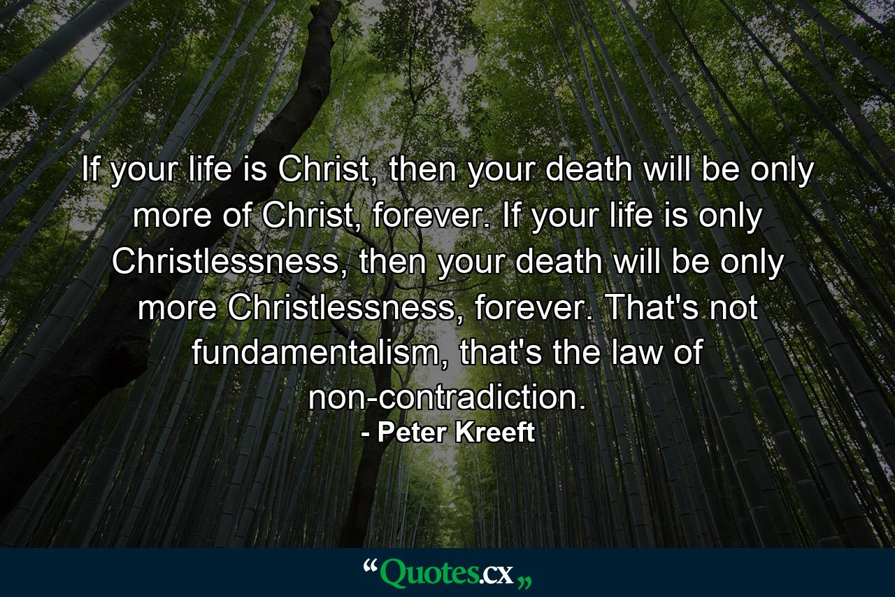 If your life is Christ, then your death will be only more of Christ, forever. If your life is only Christlessness, then your death will be only more Christlessness, forever. That's not fundamentalism, that's the law of non-contradiction. - Quote by Peter Kreeft