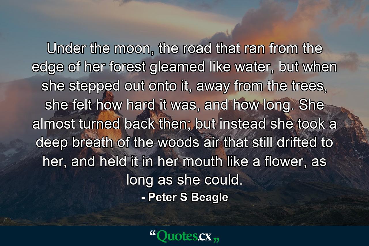 Under the moon, the road that ran from the edge of her forest gleamed like water, but when she stepped out onto it, away from the trees, she felt how hard it was, and how long. She almost turned back then; but instead she took a deep breath of the woods air that still drifted to her, and held it in her mouth like a flower, as long as she could. - Quote by Peter S Beagle