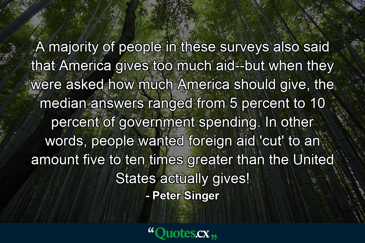 A majority of people in these surveys also said that America gives too much aid--but when they were asked how much America should give, the median answers ranged from 5 percent to 10 percent of government spending. In other words, people wanted foreign aid 'cut' to an amount five to ten times greater than the United States actually gives! - Quote by Peter Singer