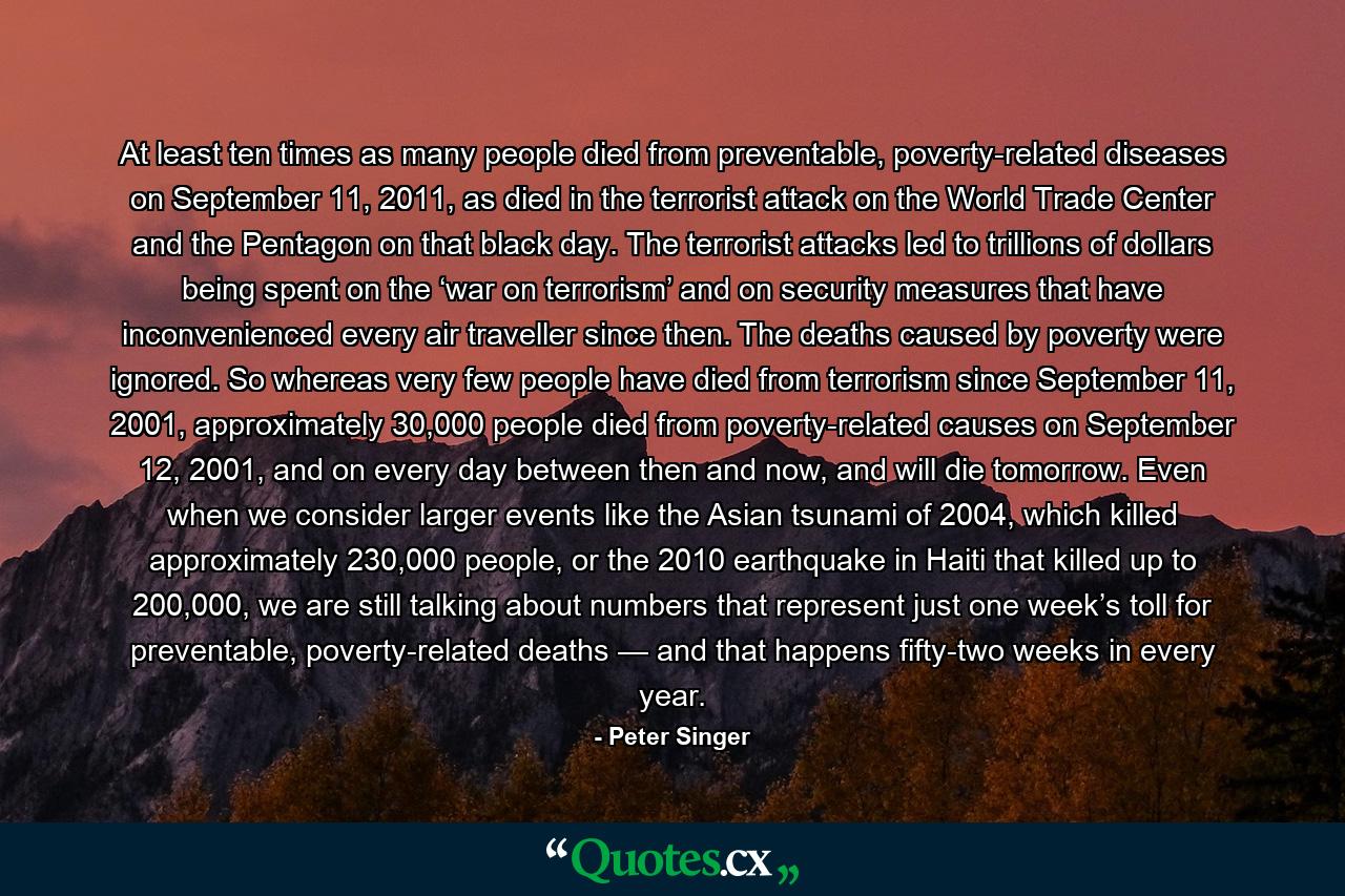 At least ten times as many people died from preventable, poverty-related diseases on September 11, 2011, as died in the terrorist attack on the World Trade Center and the Pentagon on that black day. The terrorist attacks led to trillions of dollars being spent on the ‘war on terrorism’ and on security measures that have inconvenienced every air traveller since then. The deaths caused by poverty were ignored. So whereas very few people have died from terrorism since September 11, 2001, approximately 30,000 people died from poverty-related causes on September 12, 2001, and on every day between then and now, and will die tomorrow. Even when we consider larger events like the Asian tsunami of 2004, which killed approximately 230,000 people, or the 2010 earthquake in Haiti that killed up to 200,000, we are still talking about numbers that represent just one week’s toll for preventable, poverty-related deaths — and that happens fifty-two weeks in every year. - Quote by Peter Singer