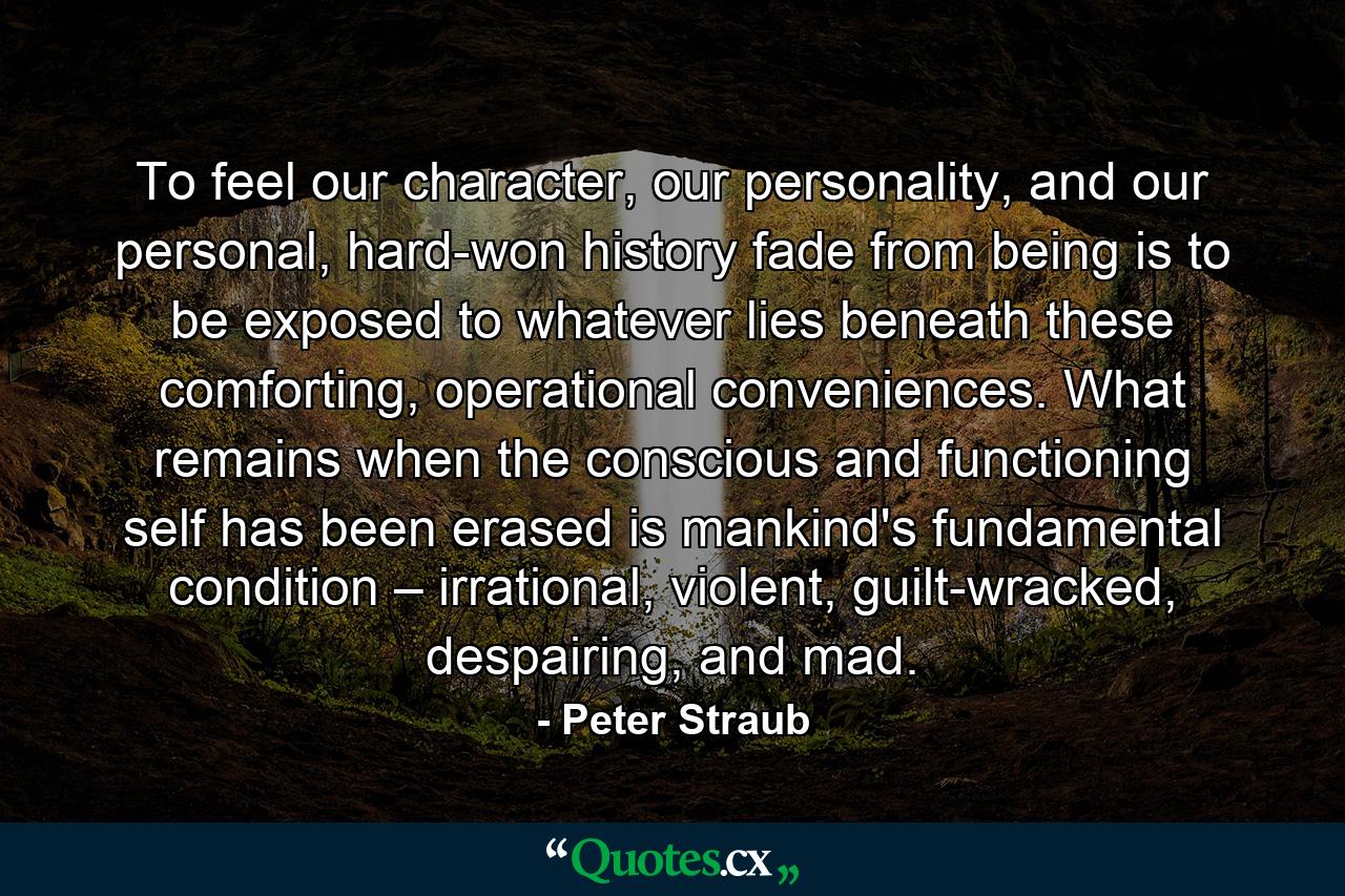 To feel our character, our personality, and our personal, hard-won history fade from being is to be exposed to whatever lies beneath these comforting, operational conveniences. What remains when the conscious and functioning self has been erased is mankind's fundamental condition – irrational, violent, guilt-wracked, despairing, and mad. - Quote by Peter Straub