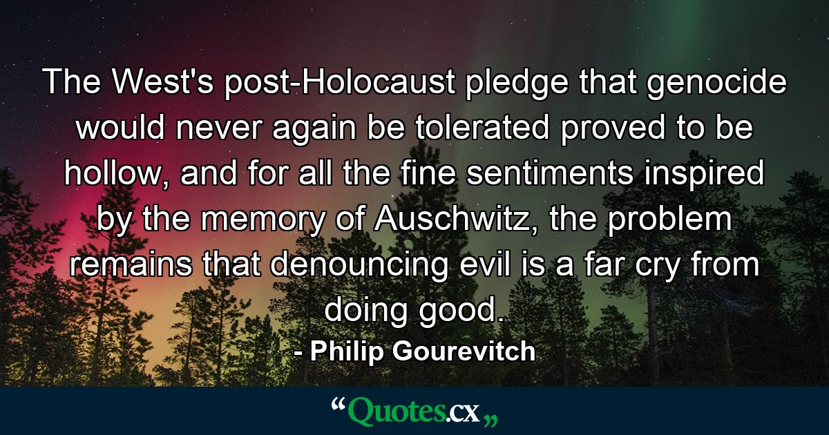 The West's post-Holocaust pledge that genocide would never again be tolerated proved to be hollow, and for all the fine sentiments inspired by the memory of Auschwitz, the problem remains that denouncing evil is a far cry from doing good. - Quote by Philip Gourevitch