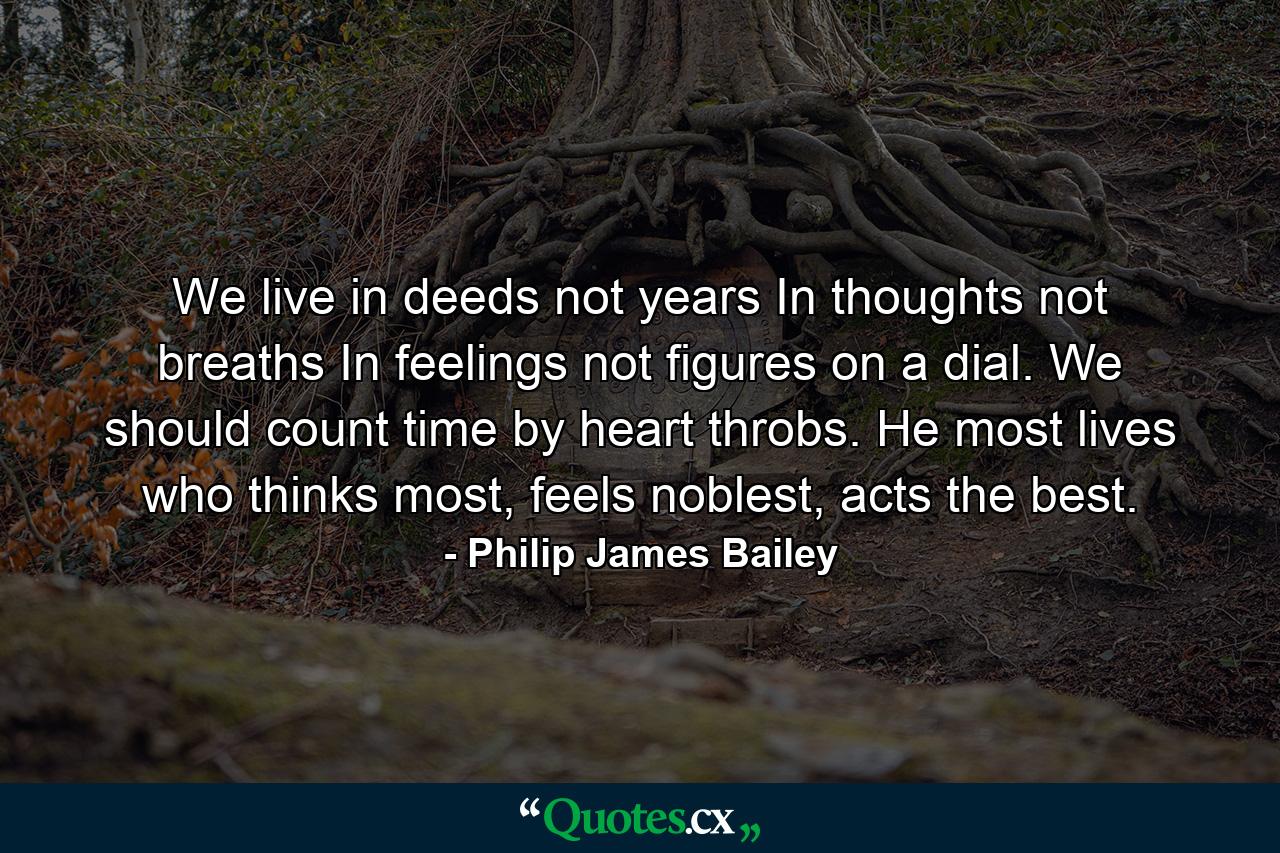 We live in deeds not years In thoughts not breaths In feelings not figures on a dial. We should count time by heart throbs. He most lives who thinks most, feels noblest, acts the best. - Quote by Philip James Bailey