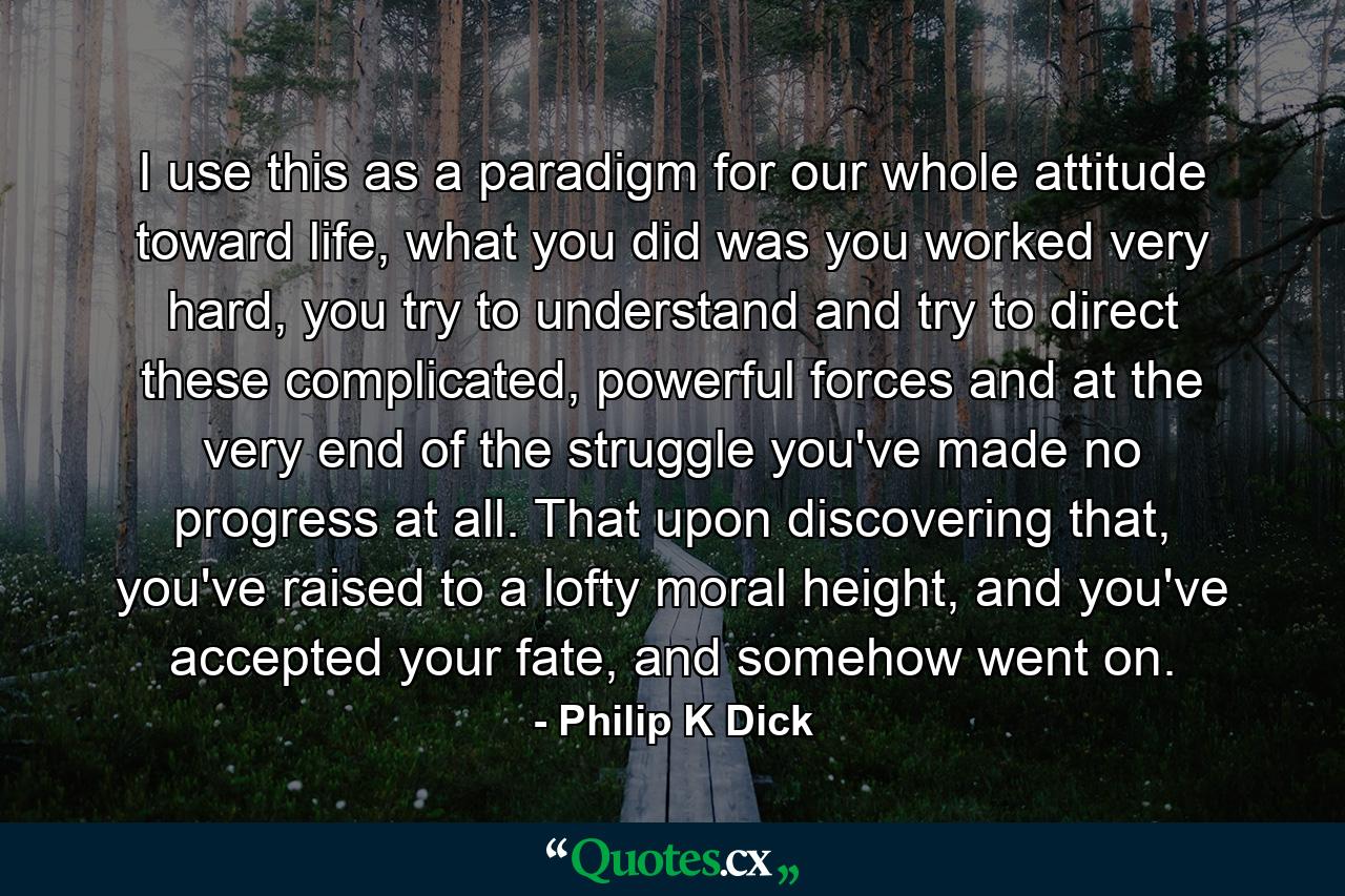 I use this as a paradigm for our whole attitude toward life, what you did was you worked very hard, you try to understand and try to direct these complicated, powerful forces and at the very end of the struggle you've made no progress at all. That upon discovering that, you've raised to a lofty moral height, and you've accepted your fate, and somehow went on. - Quote by Philip K Dick