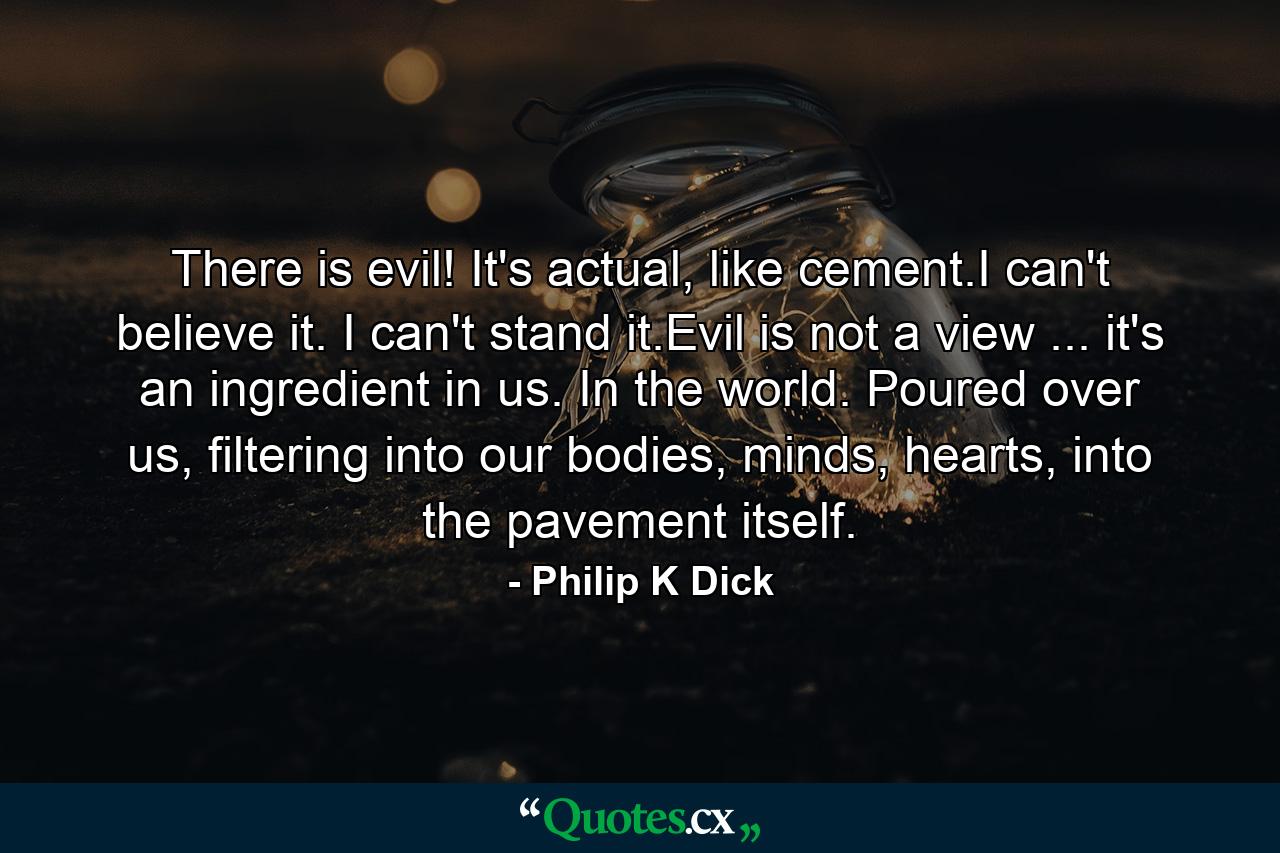 There is evil! It's actual, like cement.I can't believe it. I can't stand it.Evil is not a view ... it's an ingredient in us. In the world. Poured over us, filtering into our bodies, minds, hearts, into the pavement itself. - Quote by Philip K Dick