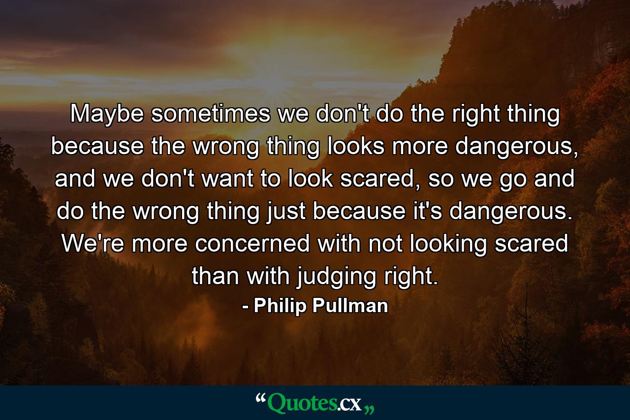 Maybe sometimes we don't do the right thing because the wrong thing looks more dangerous, and we don't want to look scared, so we go and do the wrong thing just because it's dangerous. We're more concerned with not looking scared than with judging right. - Quote by Philip Pullman