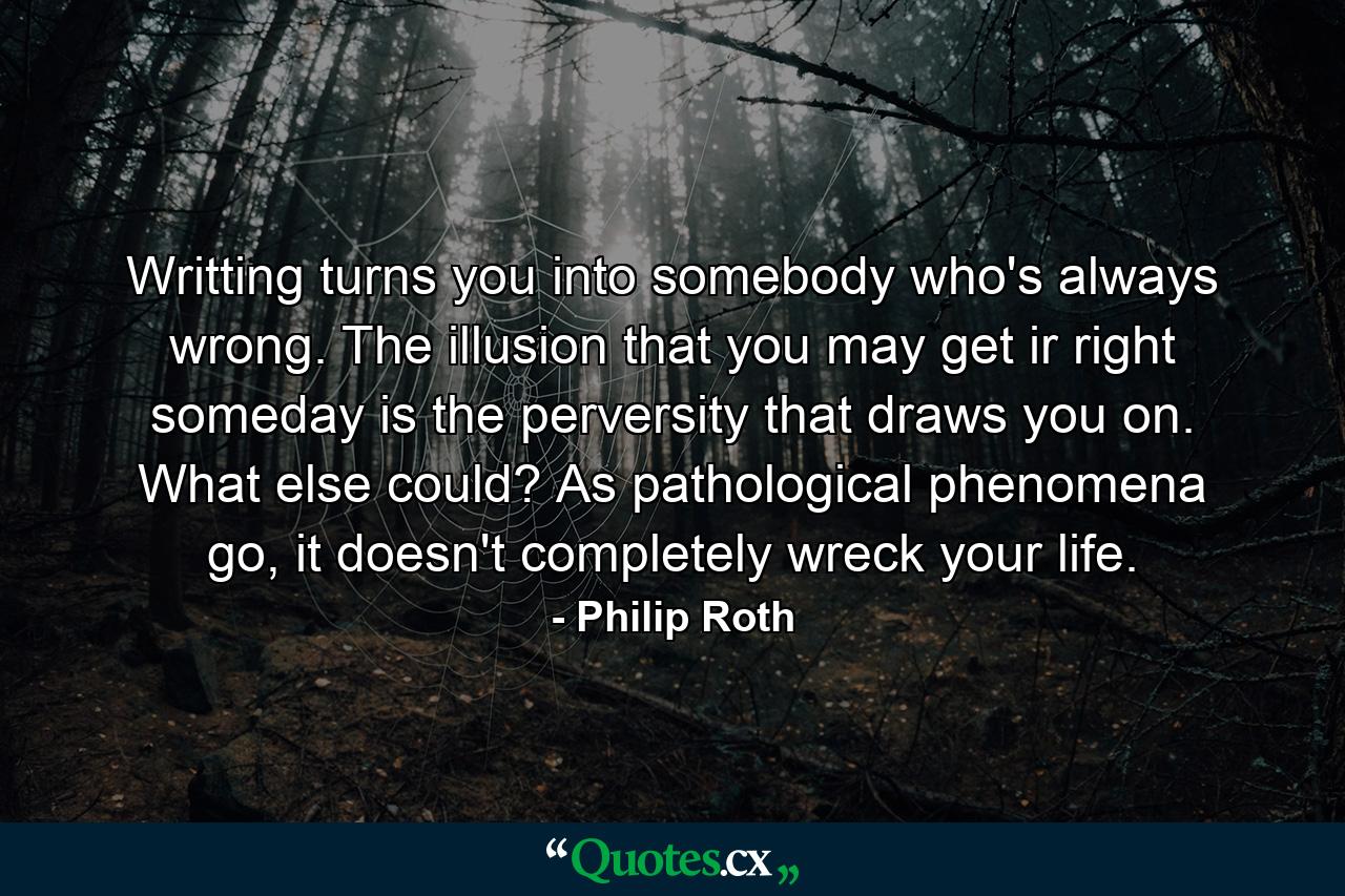 Writting turns you into somebody who's always wrong. The illusion that you may get ir right someday is the perversity that draws you on. What else could? As pathological phenomena go, it doesn't completely wreck your life. - Quote by Philip Roth