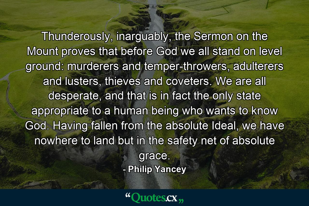 Thunderously, inarguably, the Sermon on the Mount proves that before God we all stand on level ground: murderers and temper-throwers, adulterers and lusters, thieves and coveters. We are all desperate, and that is in fact the only state appropriate to a human being who wants to know God. Having fallen from the absolute Ideal, we have nowhere to land but in the safety net of absolute grace. - Quote by Philip Yancey