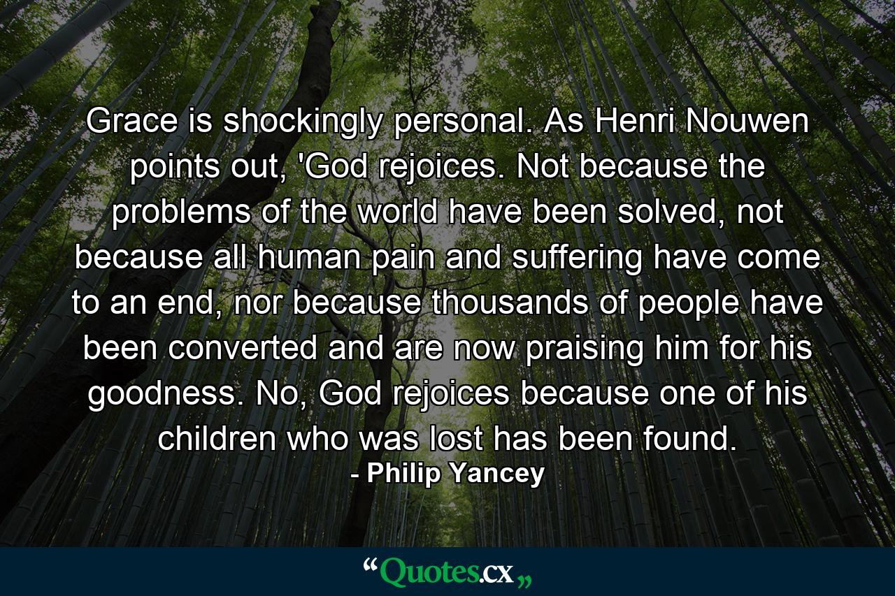 Grace is shockingly personal. As Henri Nouwen points out, 'God rejoices. Not because the problems of the world have been solved, not because all human pain and suffering have come to an end, nor because thousands of people have been converted and are now praising him for his goodness. No, God rejoices because one of his children who was lost has been found. - Quote by Philip Yancey