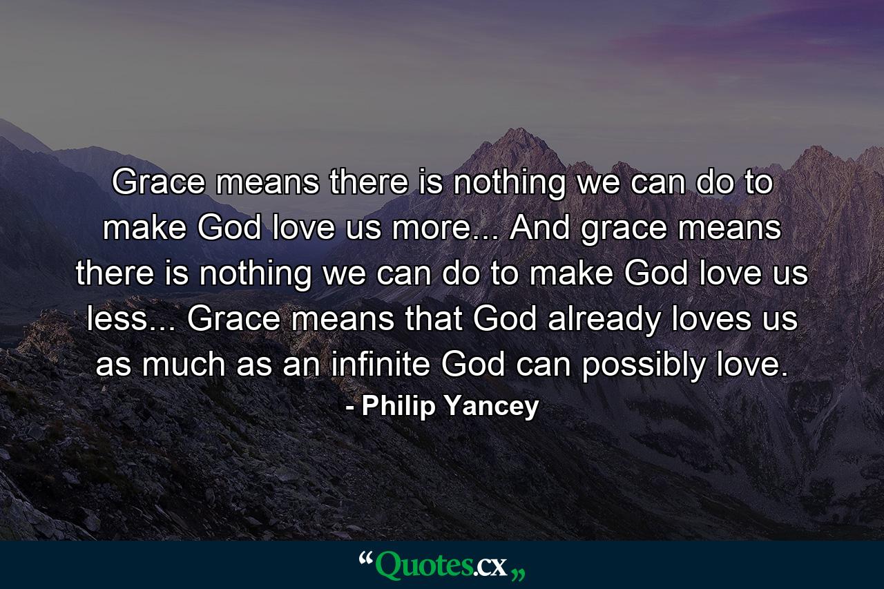 Grace means there is nothing we can do to make God love us more... And grace means there is nothing we can do to make God love us less... Grace means that God already loves us as much as an infinite God can possibly love. - Quote by Philip Yancey