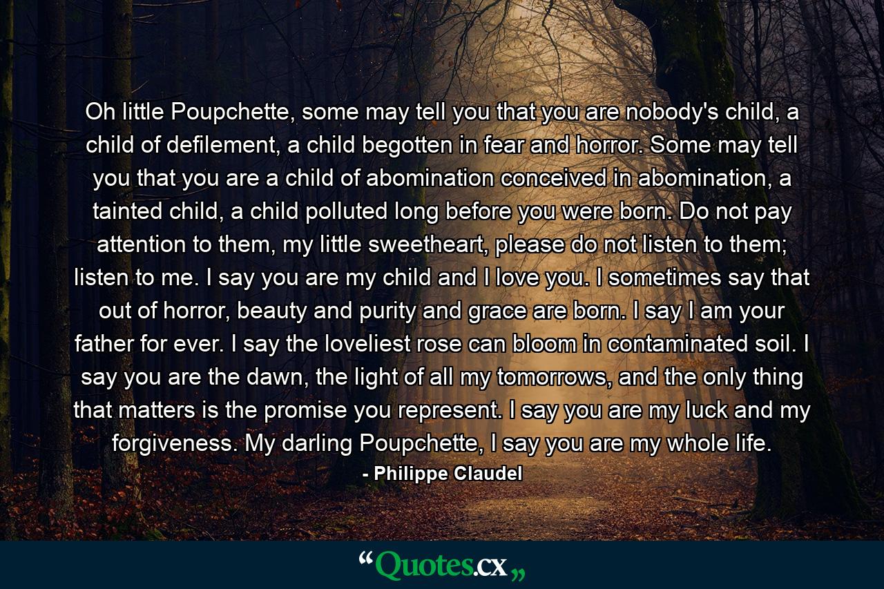 Oh little Poupchette, some may tell you that you are nobody's child, a child of defilement, a child begotten in fear and horror. Some may tell you that you are a child of abomination conceived in abomination, a tainted child, a child polluted long before you were born. Do not pay attention to them, my little sweetheart, please do not listen to them; listen to me. I say you are my child and I love you. I sometimes say that out of horror, beauty and purity and grace are born. I say I am your father for ever. I say the loveliest rose can bloom in contaminated soil. I say you are the dawn, the light of all my tomorrows, and the only thing that matters is the promise you represent. I say you are my luck and my forgiveness. My darling Poupchette, I say you are my whole life. - Quote by Philippe Claudel