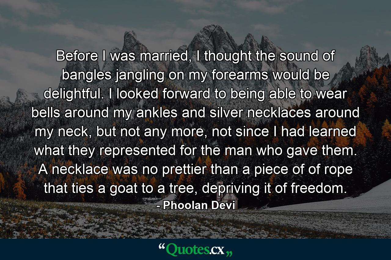 Before I was married, I thought the sound of bangles jangling on my forearms would be delightful. I looked forward to being able to wear bells around my ankles and silver necklaces around my neck, but not any more, not since I had learned what they represented for the man who gave them. A necklace was no prettier than a piece of of rope that ties a goat to a tree, depriving it of freedom. - Quote by Phoolan Devi