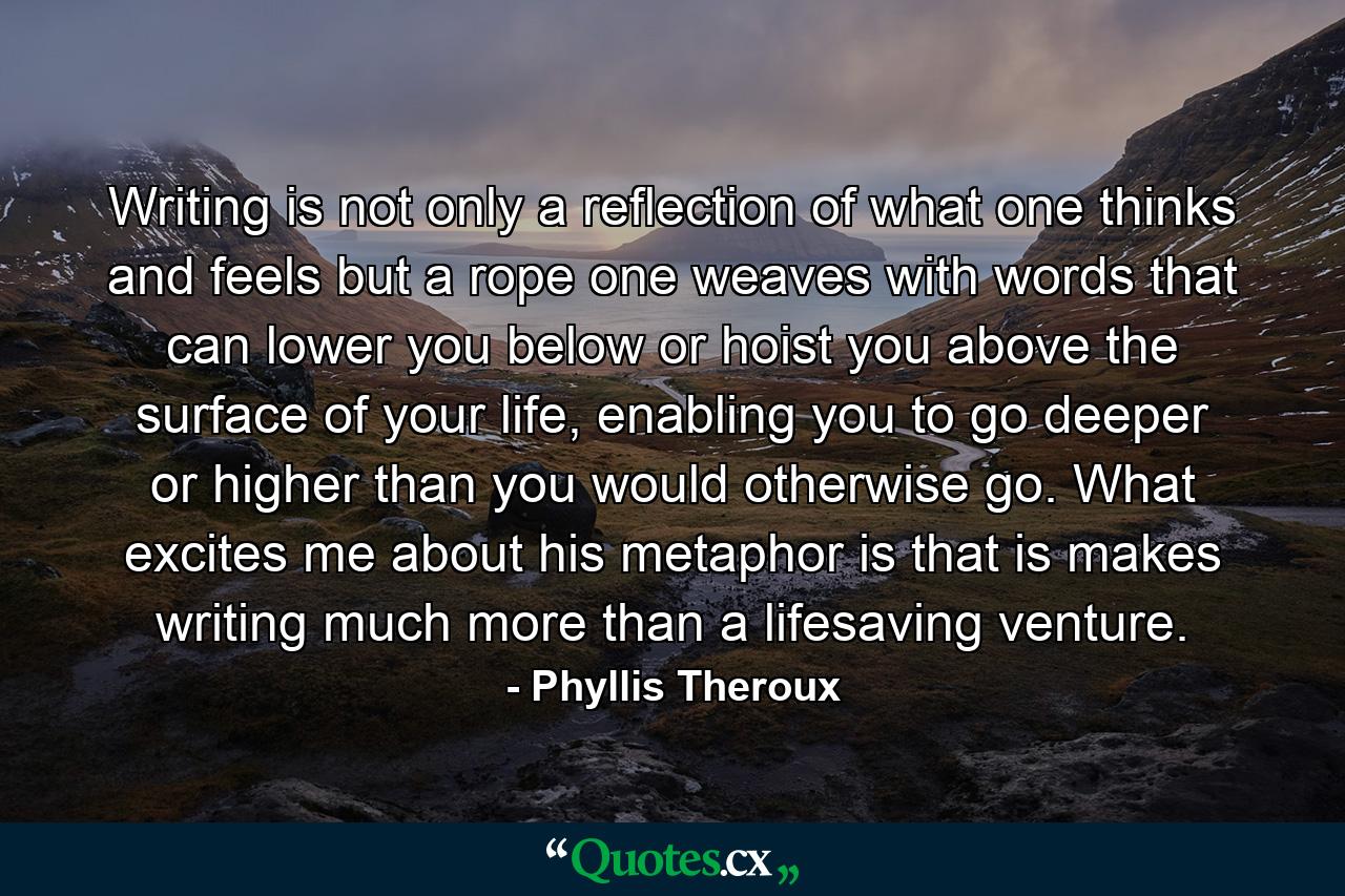 Writing is not only a reflection of what one thinks and feels but a rope one weaves with words that can lower you below or hoist you above the surface of your life, enabling you to go deeper or higher than you would otherwise go. What excites me about his metaphor is that is makes writing much more than a lifesaving venture. - Quote by Phyllis Theroux