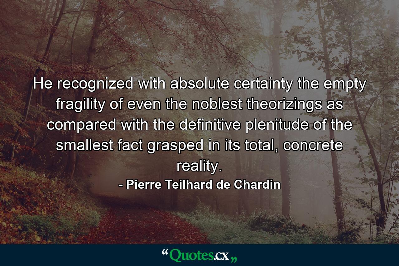 He recognized with absolute certainty the empty fragility of even the noblest theorizings as compared with the definitive plenitude of the smallest fact grasped in its total, concrete reality. - Quote by Pierre Teilhard de Chardin