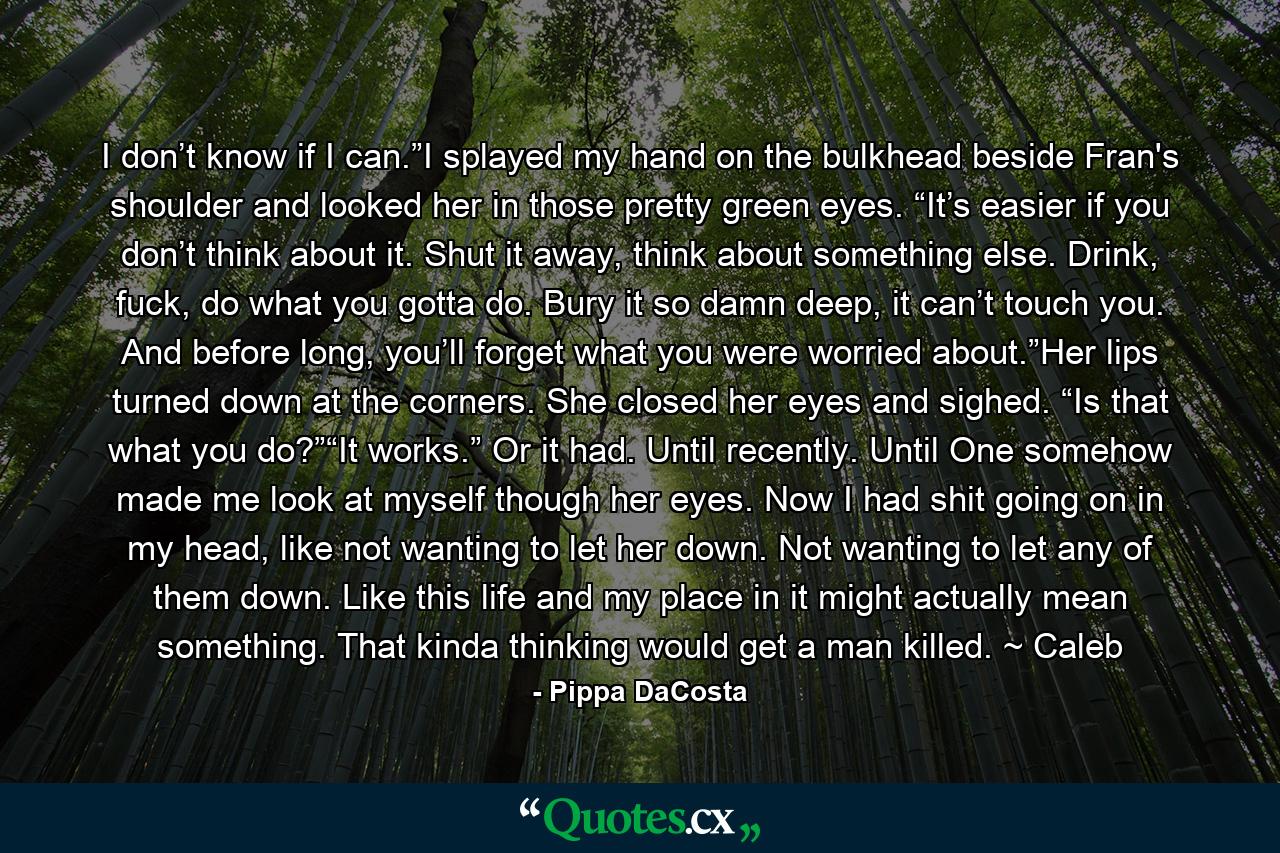 I don’t know if I can.”I splayed my hand on the bulkhead beside Fran's shoulder and looked her in those pretty green eyes. “It’s easier if you don’t think about it. Shut it away, think about something else. Drink, fuck, do what you gotta do. Bury it so damn deep, it can’t touch you. And before long, you’ll forget what you were worried about.”Her lips turned down at the corners. She closed her eyes and sighed. “Is that what you do?”“It works.” Or it had. Until recently. Until One somehow made me look at myself though her eyes. Now I had shit going on in my head, like not wanting to let her down. Not wanting to let any of them down. Like this life and my place in it might actually mean something. That kinda thinking would get a man killed. ~ Caleb - Quote by Pippa DaCosta