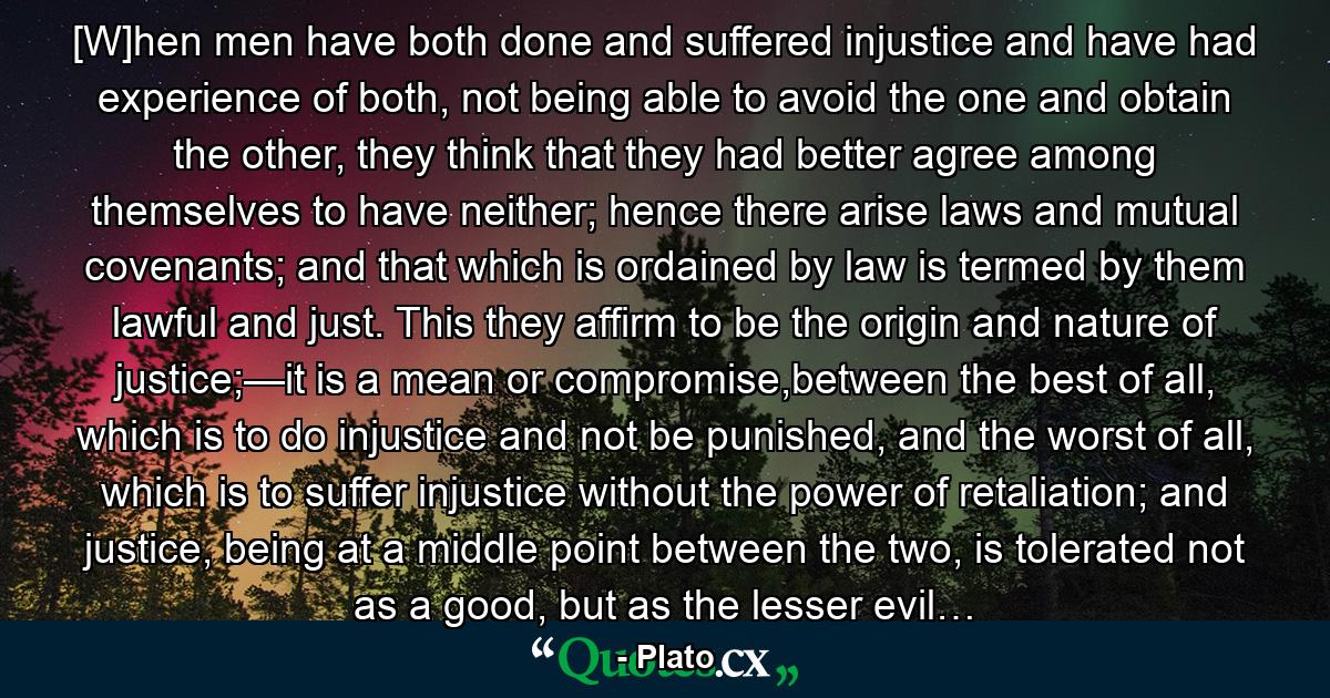 [W]hen men have both done and suffered injustice and have had experience of both, not being able to avoid the one and obtain the other, they think that they had better agree among themselves to have neither; hence there arise laws and mutual covenants; and that which is ordained by law is termed by them lawful and just. This they affirm to be the origin and nature of justice;—it is a mean or compromise,between the best of all, which is to do injustice and not be punished, and the worst of all, which is to suffer injustice without the power of retaliation; and justice, being at a middle point between the two, is tolerated not as a good, but as the lesser evil… - Quote by Plato