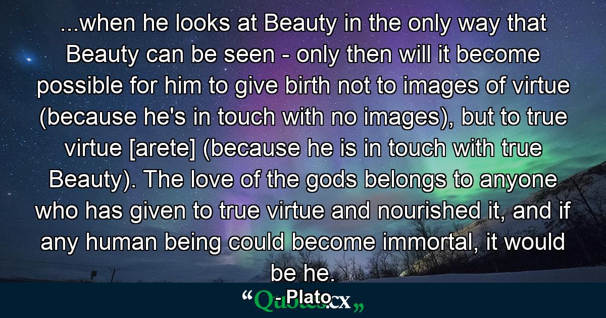 ...when he looks at Beauty in the only way that Beauty can be seen - only then will it become possible for him to give birth not to images of virtue (because he's in touch with no images), but to true virtue [arete] (because he is in touch with true Beauty). The love of the gods belongs to anyone who has given to true virtue and nourished it, and if any human being could become immortal, it would be he. - Quote by Plato