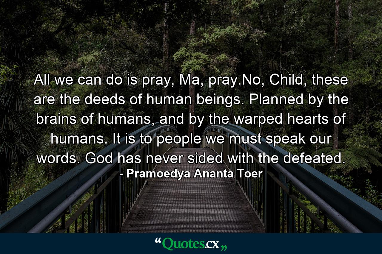 All we can do is pray, Ma, pray.No, Child, these are the deeds of human beings. Planned by the brains of humans, and by the warped hearts of humans. It is to people we must speak our words. God has never sided with the defeated. - Quote by Pramoedya Ananta Toer