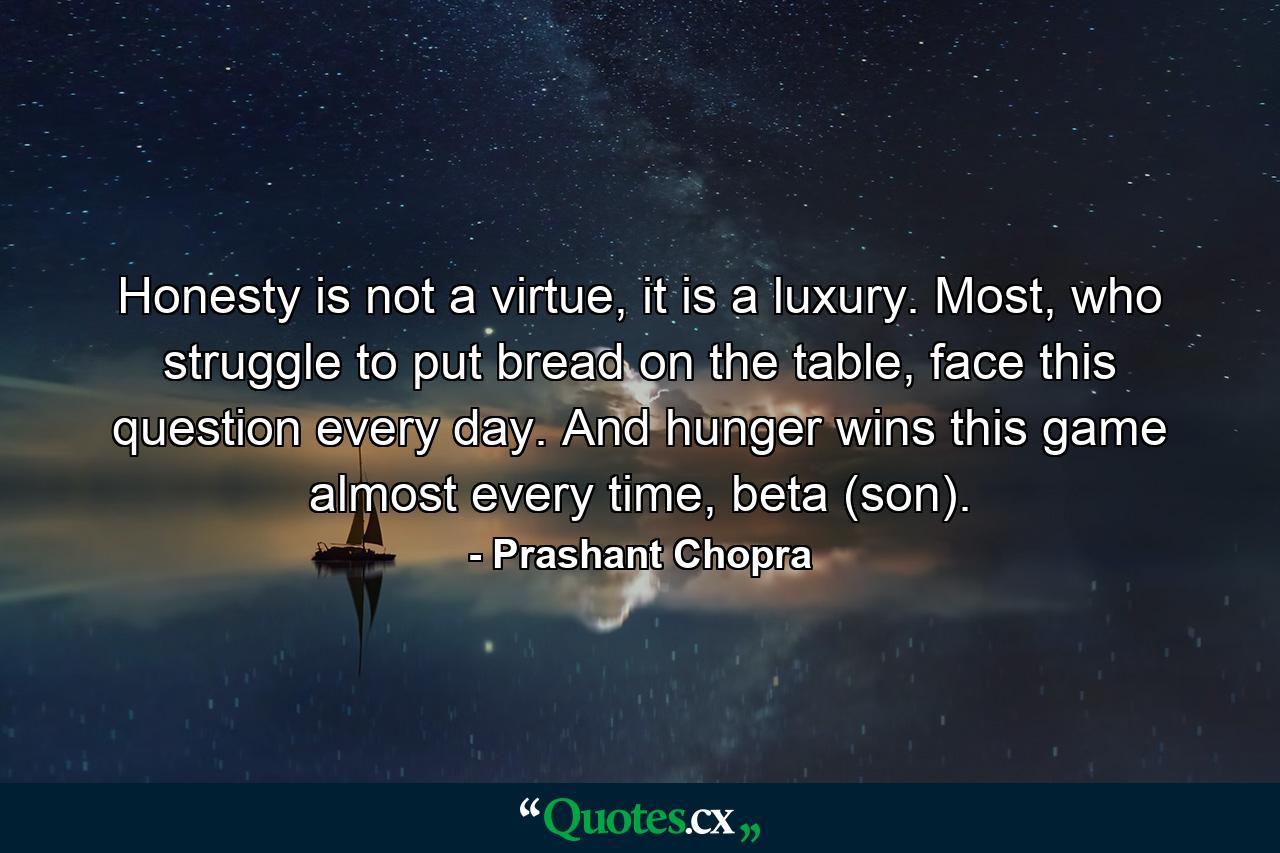 Honesty is not a virtue, it is a luxury. Most, who struggle to put bread on the table, face this question every day. And hunger wins this game almost every time, beta (son). - Quote by Prashant Chopra