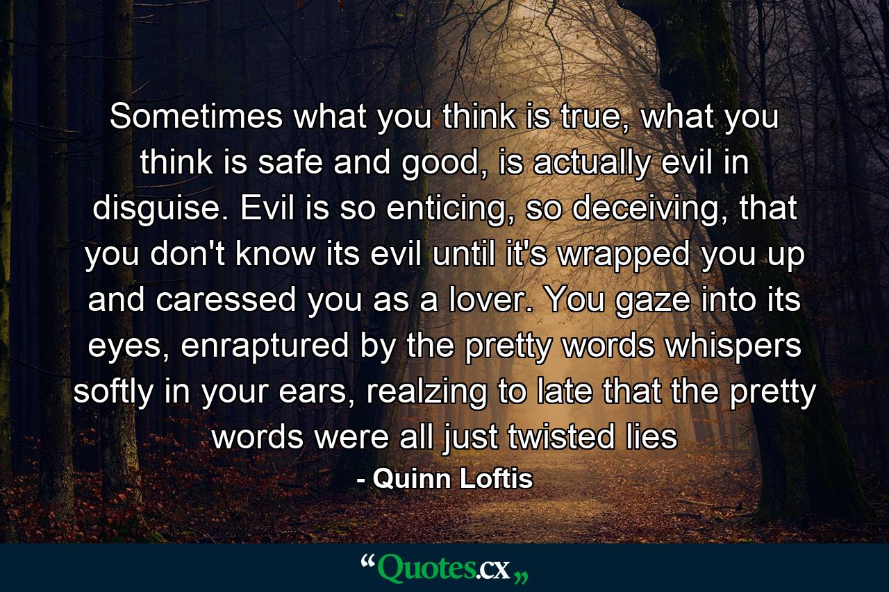 Sometimes what you think is true, what you think is safe and good, is actually evil in disguise. Evil is so enticing, so deceiving, that you don't know its evil until it's wrapped you up and caressed you as a lover. You gaze into its eyes, enraptured by the pretty words whispers softly in your ears, realzing to late that the pretty words were all just twisted lies - Quote by Quinn Loftis