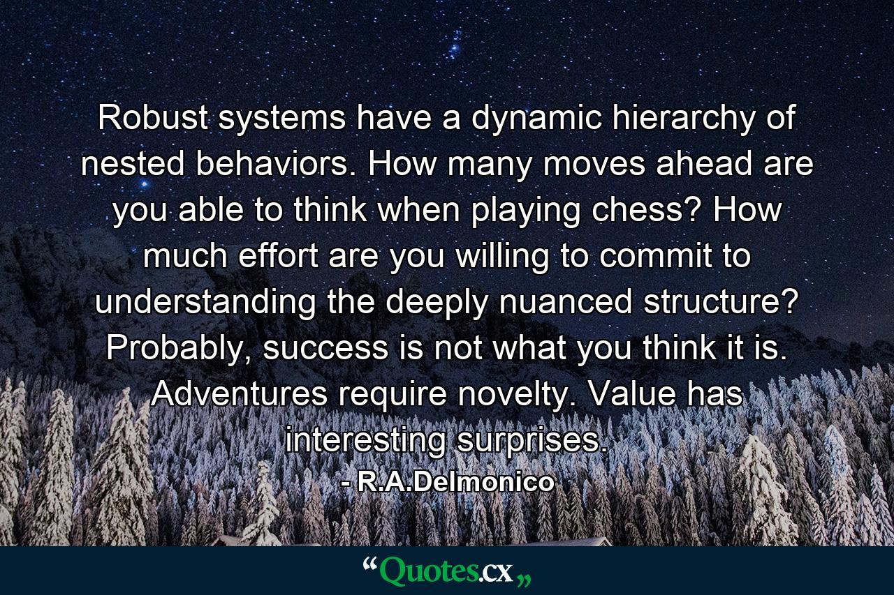 Robust systems have a dynamic hierarchy of nested behaviors. How many moves ahead are you able to think when playing chess? How much effort are you willing to commit to understanding the deeply nuanced structure? Probably, success is not what you think it is. Adventures require novelty. Value has interesting surprises. - Quote by R.A.Delmonico