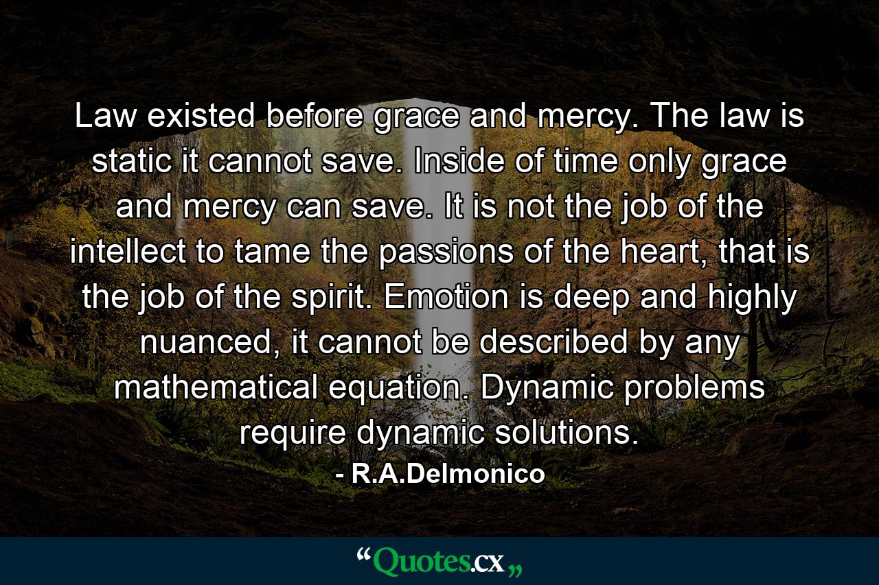 Law existed before grace and mercy. The law is static it cannot save. Inside of time only grace and mercy can save. It is not the job of the intellect to tame the passions of the heart, that is the job of the spirit. Emotion is deep and highly nuanced, it cannot be described by any mathematical equation. Dynamic problems require dynamic solutions. - Quote by R.A.Delmonico