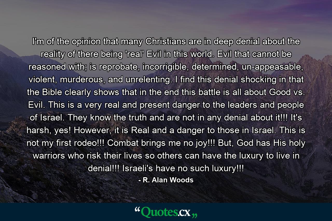 I'm of the opinion that many Christians are in deep denial about the reality of there being 'real' Evil in this world. Evil that cannot be reasoned with; is reprobate, incorrigible, determined, un-appeasable, violent, murderous, and unrelenting. I find this denial shocking in that the Bible clearly shows that in the end this battle is all about Good vs. Evil. This is a very real and present danger to the leaders and people of Israel. They know the truth and are not in any denial about it!!! It's harsh, yes! However, it is Real and a danger to those in Israel. This is not my first rodeo!!! Combat brings me no joy!!! But, God has His holy warriors who risk their lives so others can have the luxury to live in denial!!! Israeli's have no such luxury!!! - Quote by R. Alan Woods